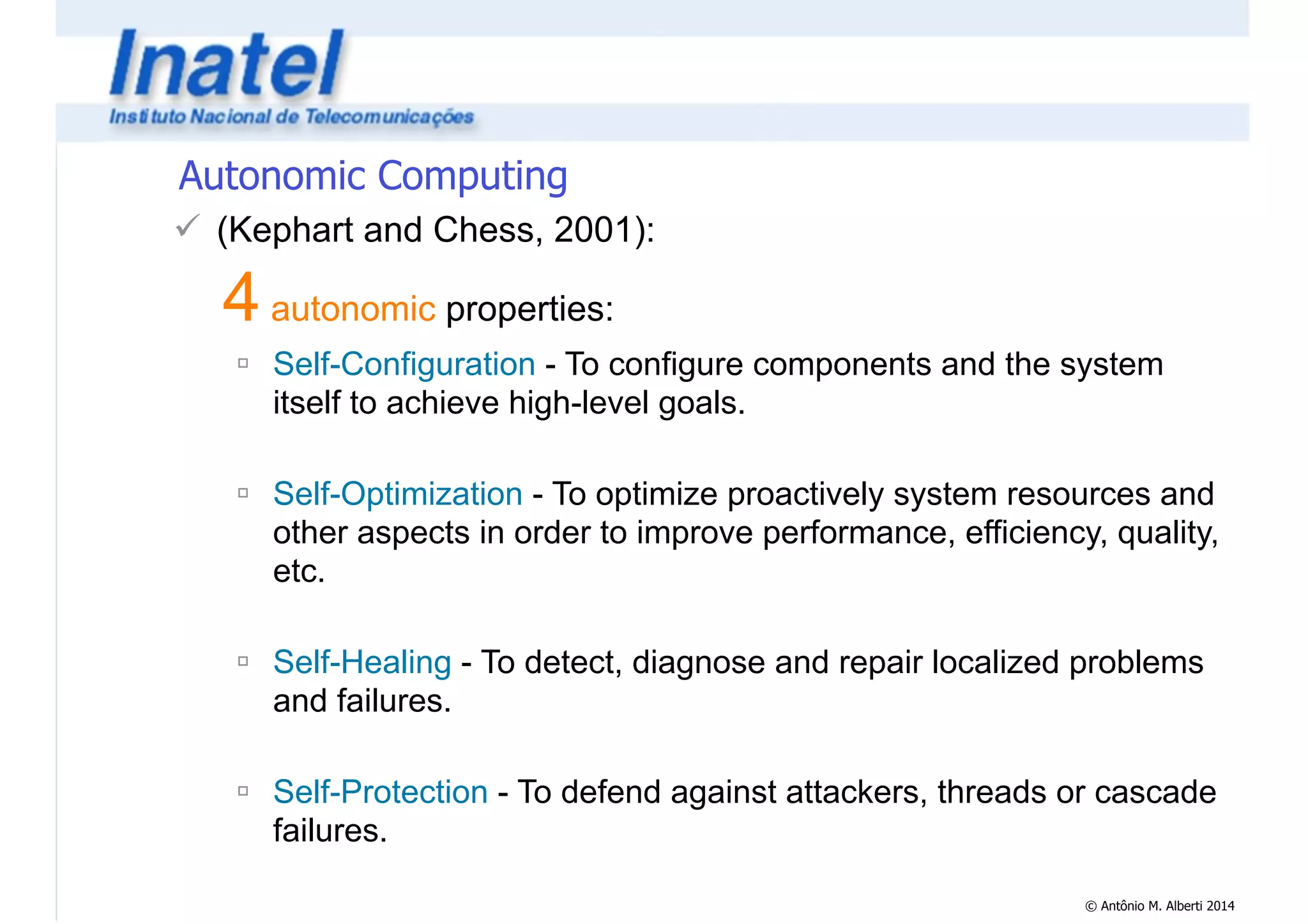 © Antônio M. Alberti 2014 
Autonomic Computing 
! (Kephart and Chess, 2001): 
4 autonomic properties: 
" Self-Configuration - To configure components and the system 
itself to achieve high-level goals. 
! 
" Self-Optimization - To optimize proactively system resources and 
other aspects in order to improve performance, efficiency, quality, 
etc. 
! 
" Self-Healing - To detect, diagnose and repair localized problems 
and failures. 
! 
" Self-Protection - To defend against attackers, threads or cascade 
failures. 
 