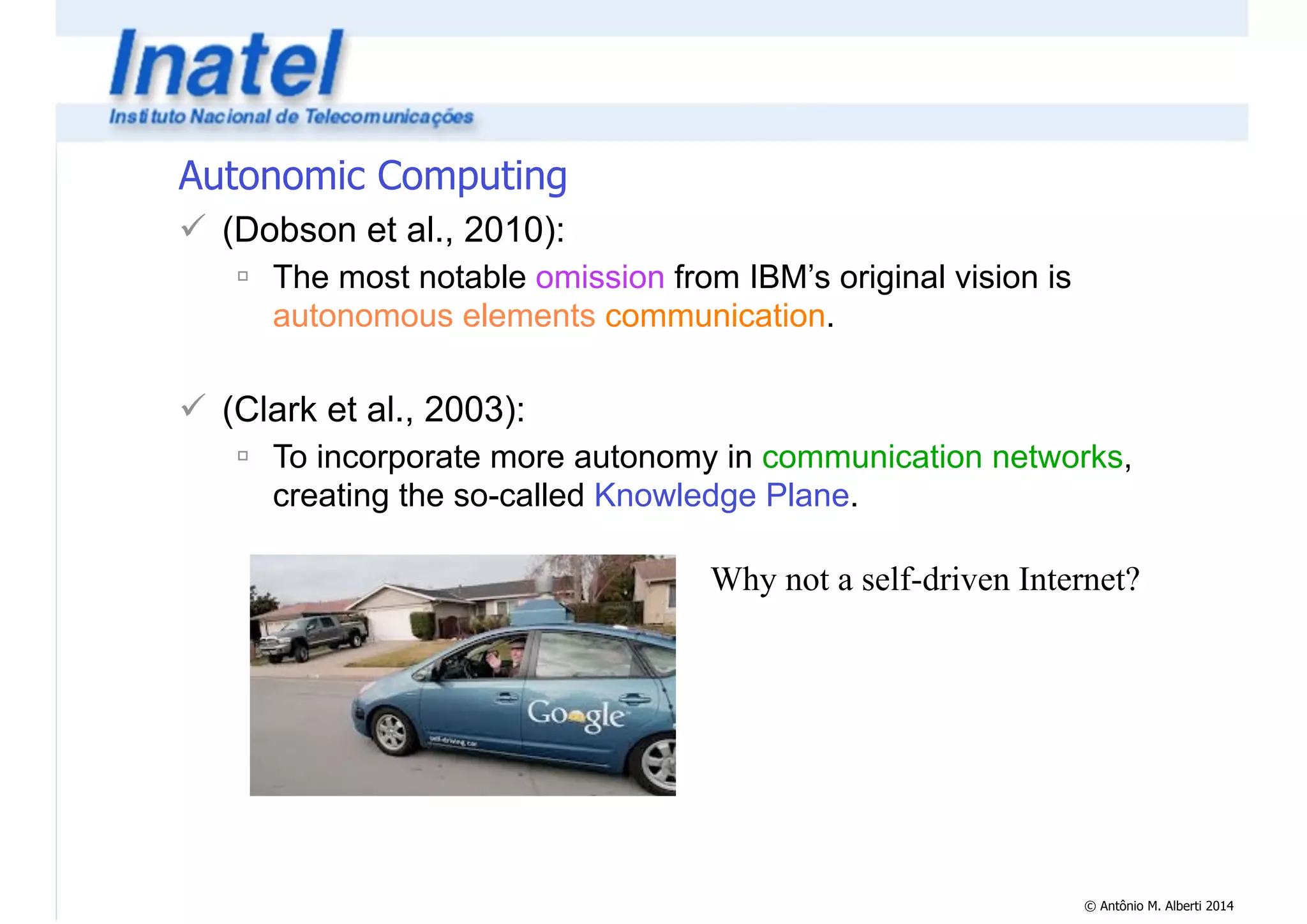 © Antônio M. Alberti 2014 
Autonomic Computing 
! (Dobson et al., 2010): 
" The most notable omission from IBM’s original vision is 
autonomous elements communication. 
! 
! (Clark et al., 2003): 
" To incorporate more autonomy in communication networks, 
creating the so-called Knowledge Plane. 
Why not a self-driven Internet? 
 