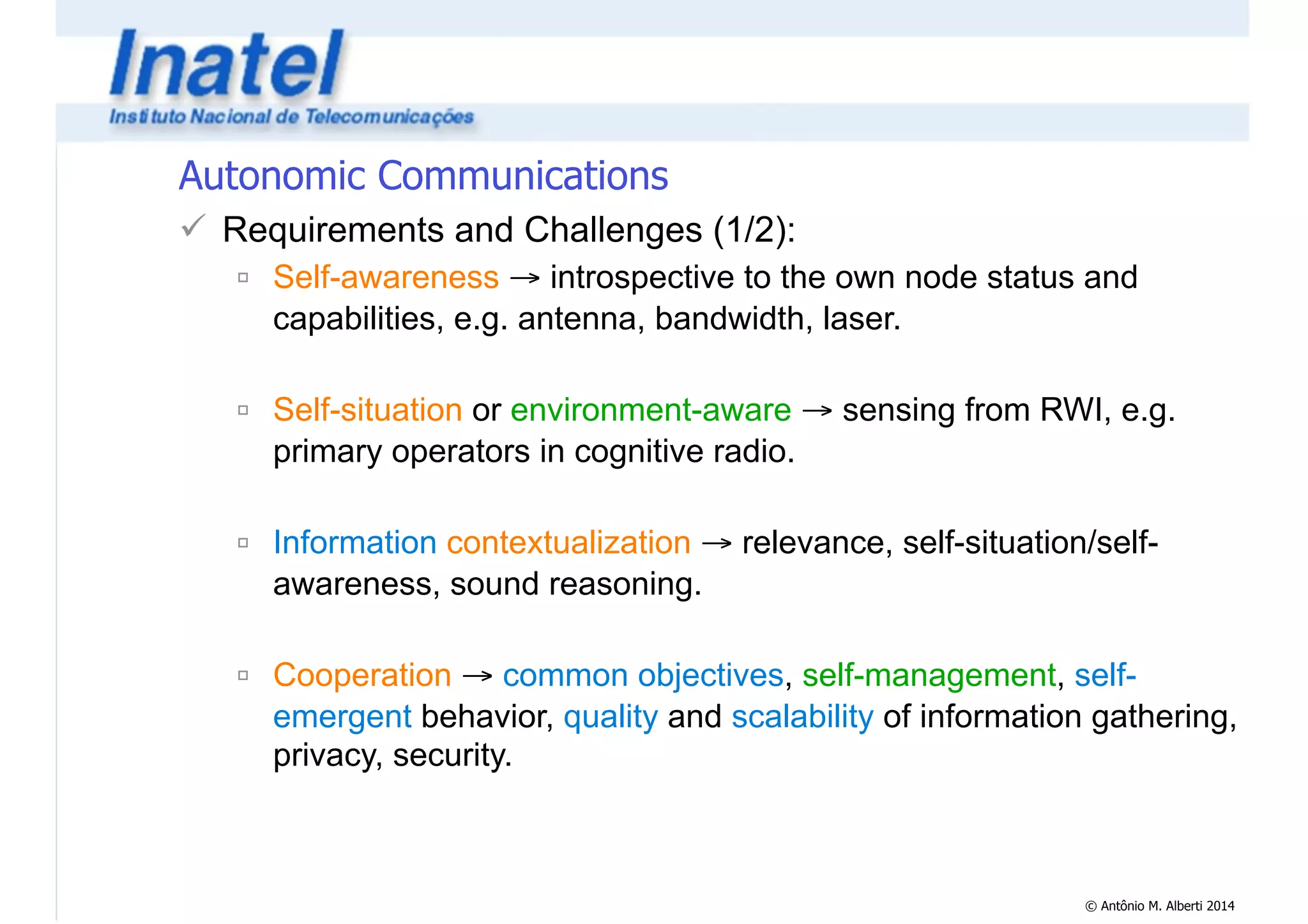 © Antônio M. Alberti 2014 
Autonomic Communications 
! Requirements and Challenges (1/2): 
" Self-awareness → introspective to the own node status and 
capabilities, e.g. antenna, bandwidth, laser. 
! 
" Self-situation or environment-aware → sensing from RWI, e.g. 
primary operators in cognitive radio. 
! 
" Information contextualization → relevance, self-situation/self-awareness, 
sound reasoning. 
! 
" Cooperation → common objectives, self-management, self-emergent 
behavior, quality and scalability of information gathering, 
privacy, security. 
 