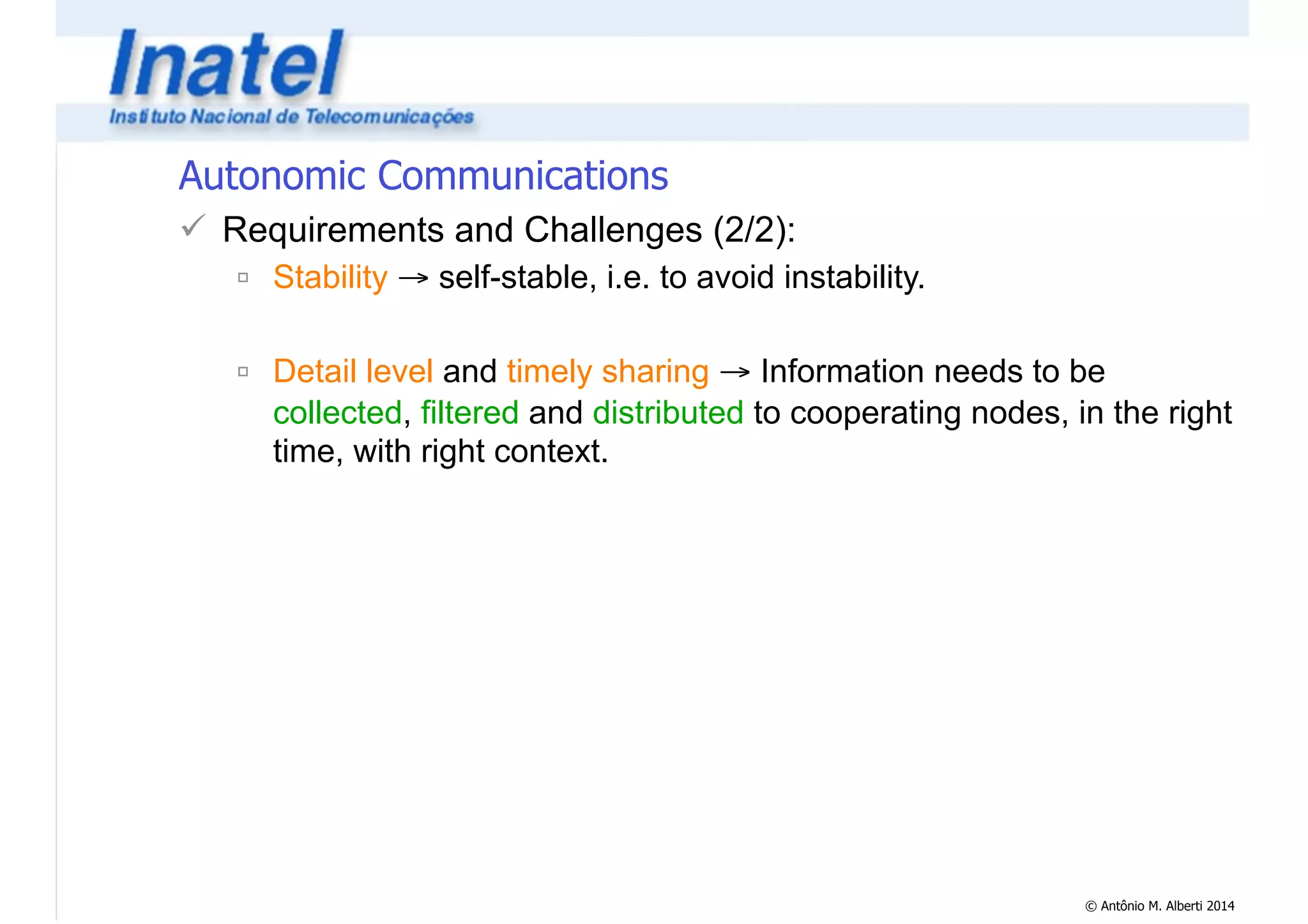 © Antônio M. Alberti 2014 
Autonomic Communications 
! Requirements and Challenges (2/2): 
" Stability → self-stable, i.e. to avoid instability. 
! 
" Detail level and timely sharing → Information needs to be 
collected, filtered and distributed to cooperating nodes, in the right 
time, with right context. 
 