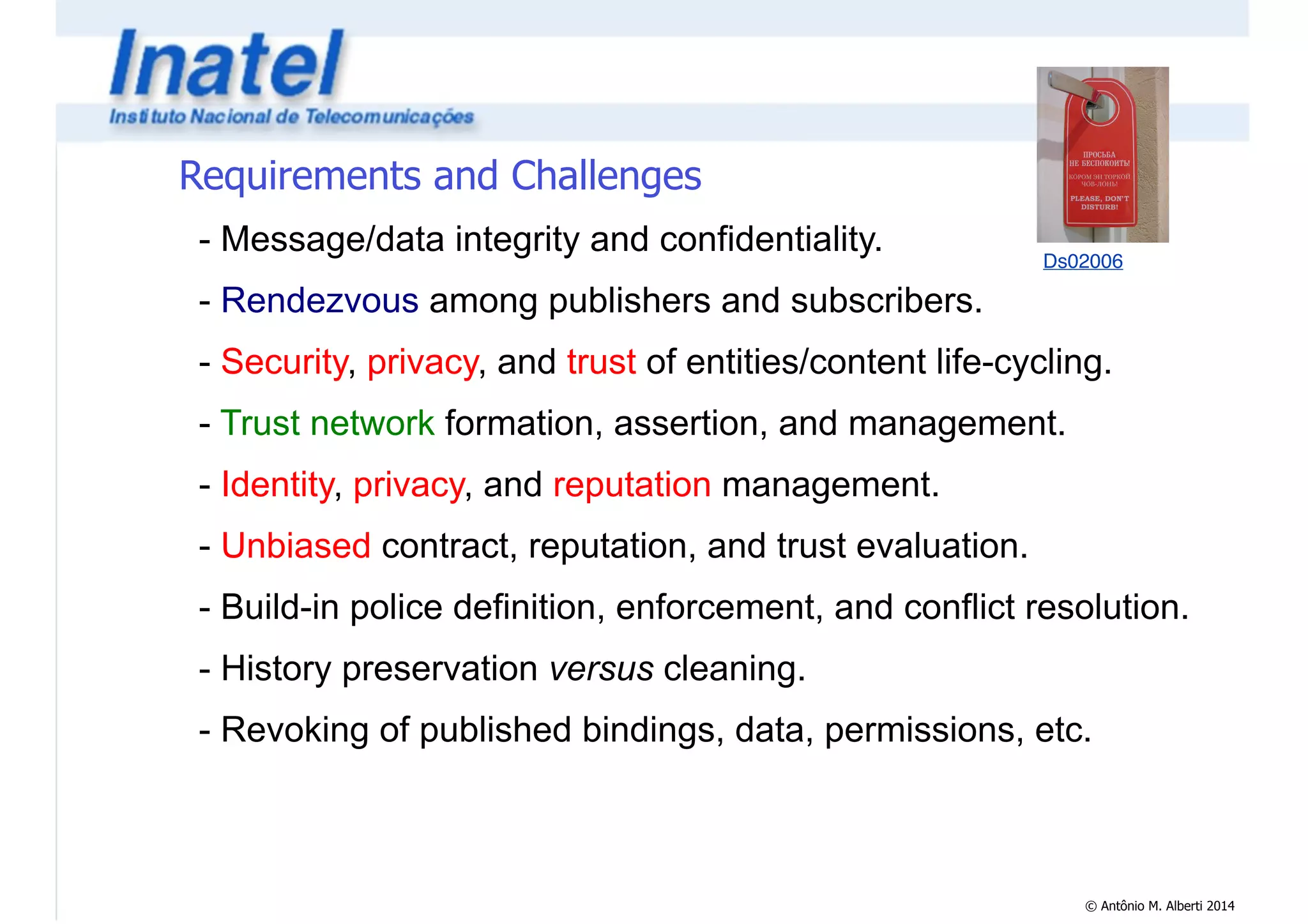 © Antônio M. Alberti 2014 
Requirements and Challenges 
Ds02006 - Message/data integrity and confidentiality. 
- Rendezvous among publishers and subscribers. 
- Security, privacy, and trust of entities/content life-cycling. 
- Trust network formation, assertion, and management. 
- Identity, privacy, and reputation management. 
- Unbiased contract, reputation, and trust evaluation. 
- Build-in police definition, enforcement, and conflict resolution. 
- History preservation versus cleaning. 
- Revoking of published bindings, data, permissions, etc. 
 