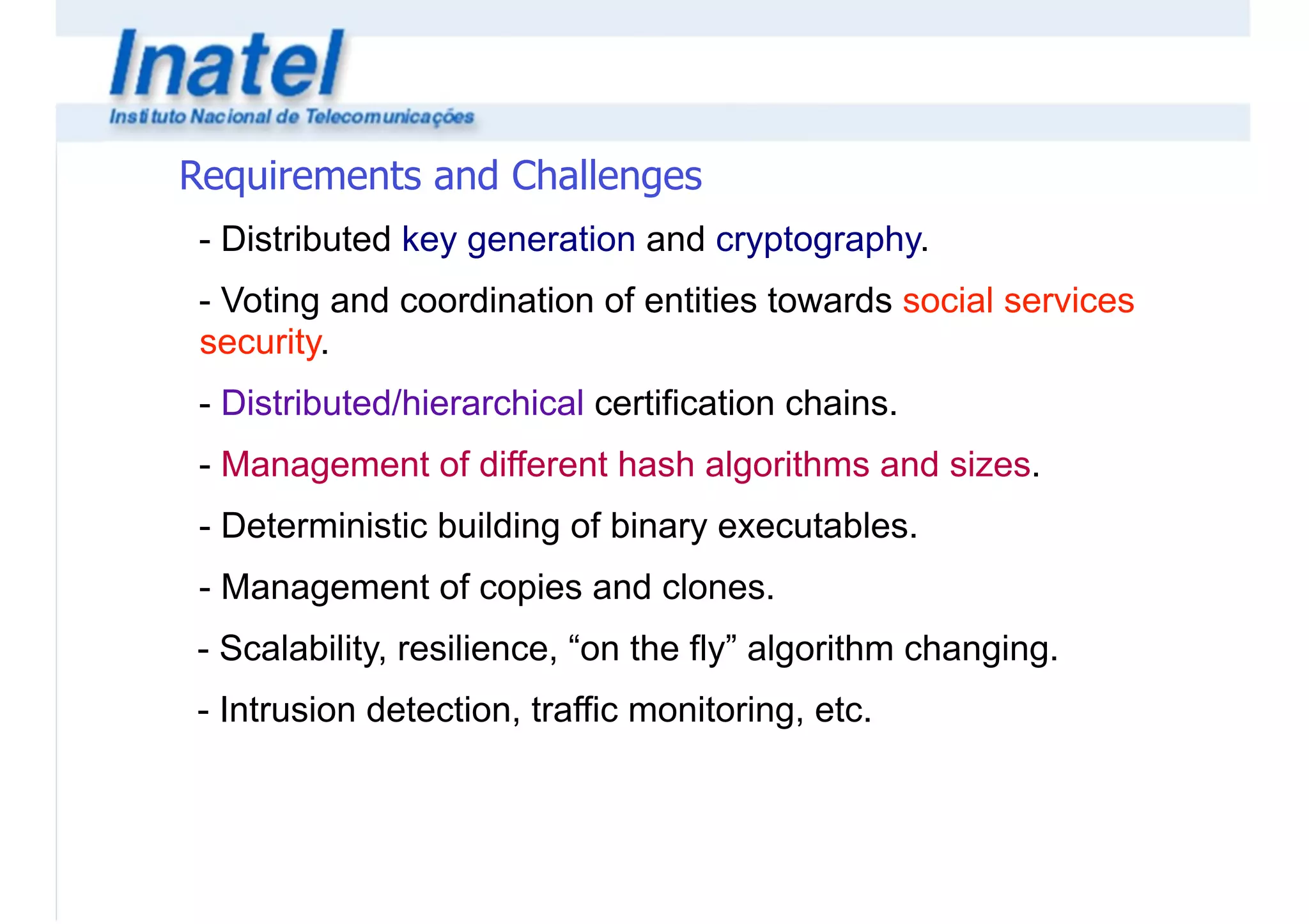 Requirements and Challenges 
- Distributed key generation and cryptography. 
- Voting and coordination of entities towards social services 
security. 
- Distributed/hierarchical certification chains. 
- Management of different hash algorithms and sizes. 
- Deterministic building of binary executables. 
- Management of copies and clones. 
- Scalability, resilience, “on the fly” algorithm changing. 
- Intrusion detection, traffic monitoring, etc. 
 