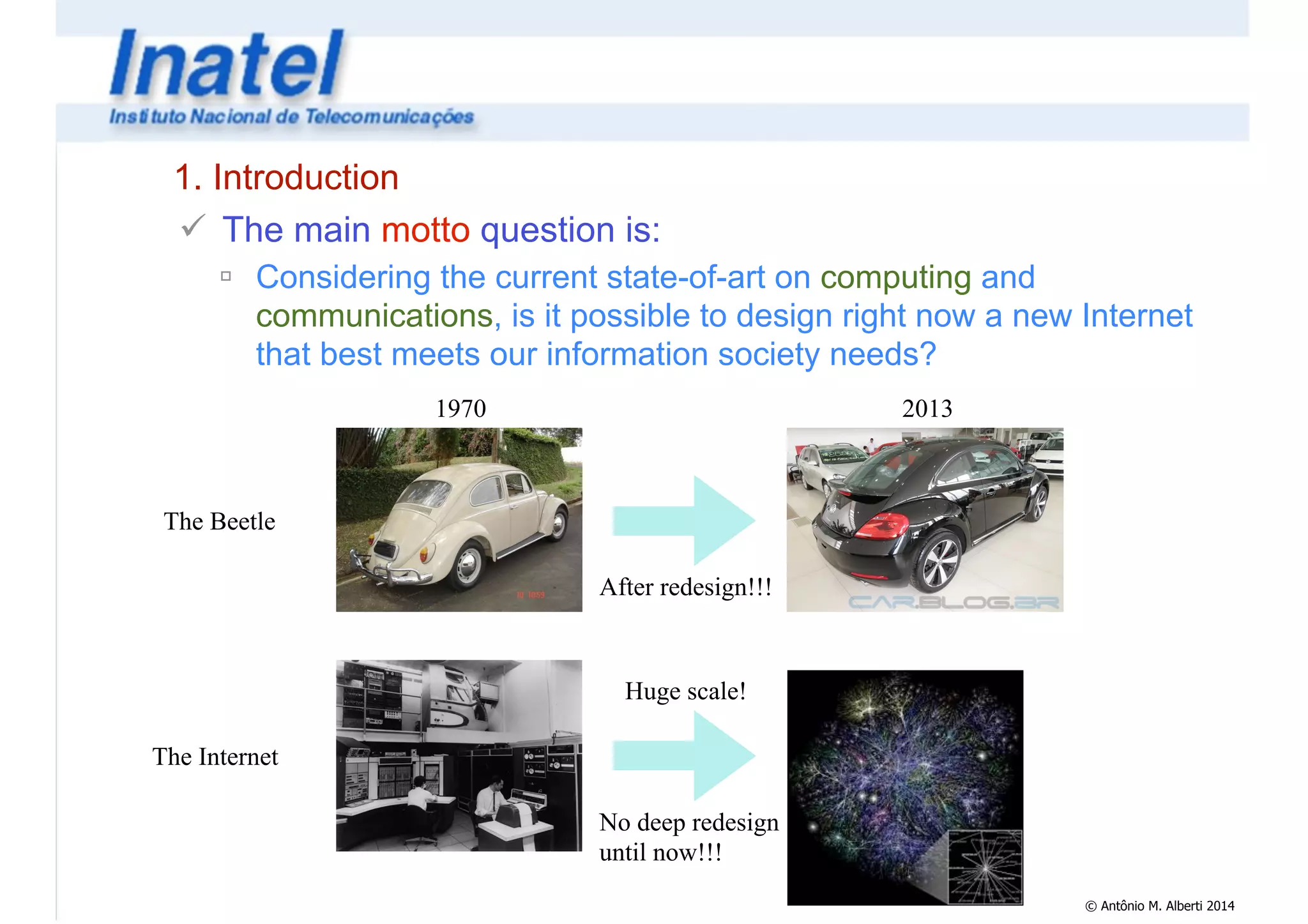 © Antônio M. Alberti 2014 
1. Introduction 
! The main motto question is: 
" Considering the current state-of-art on computing and 
communications, is it possible to design right now a new Internet 
that best meets our information society needs? 
2013 
After redesign!!! 
1970 
The Beetle 
The Internet 
Huge scale! 
No deep redesign 
until now!!! 
 