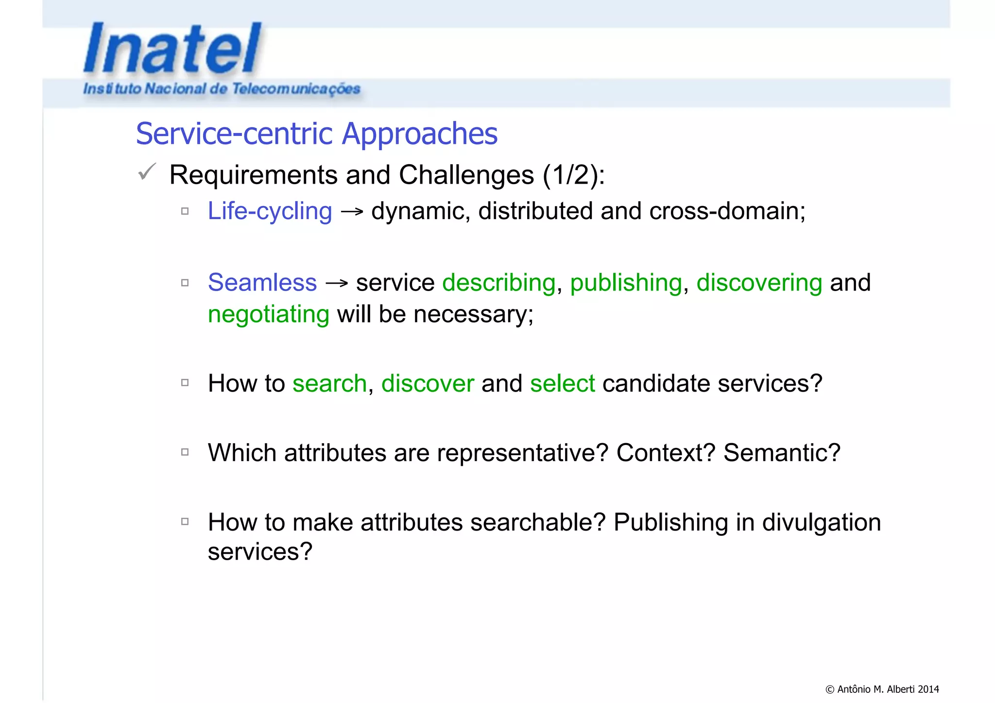 © Antônio M. Alberti 2014 
Service-centric Approaches 
! Requirements and Challenges (1/2): 
" Life-cycling → dynamic, distributed and cross-domain; 
! 
" Seamless → service describing, publishing, discovering and 
negotiating will be necessary; 
! 
" How to search, discover and select candidate services? 
! 
" Which attributes are representative? Context? Semantic? 
! 
" How to make attributes searchable? Publishing in divulgation 
services? 
 