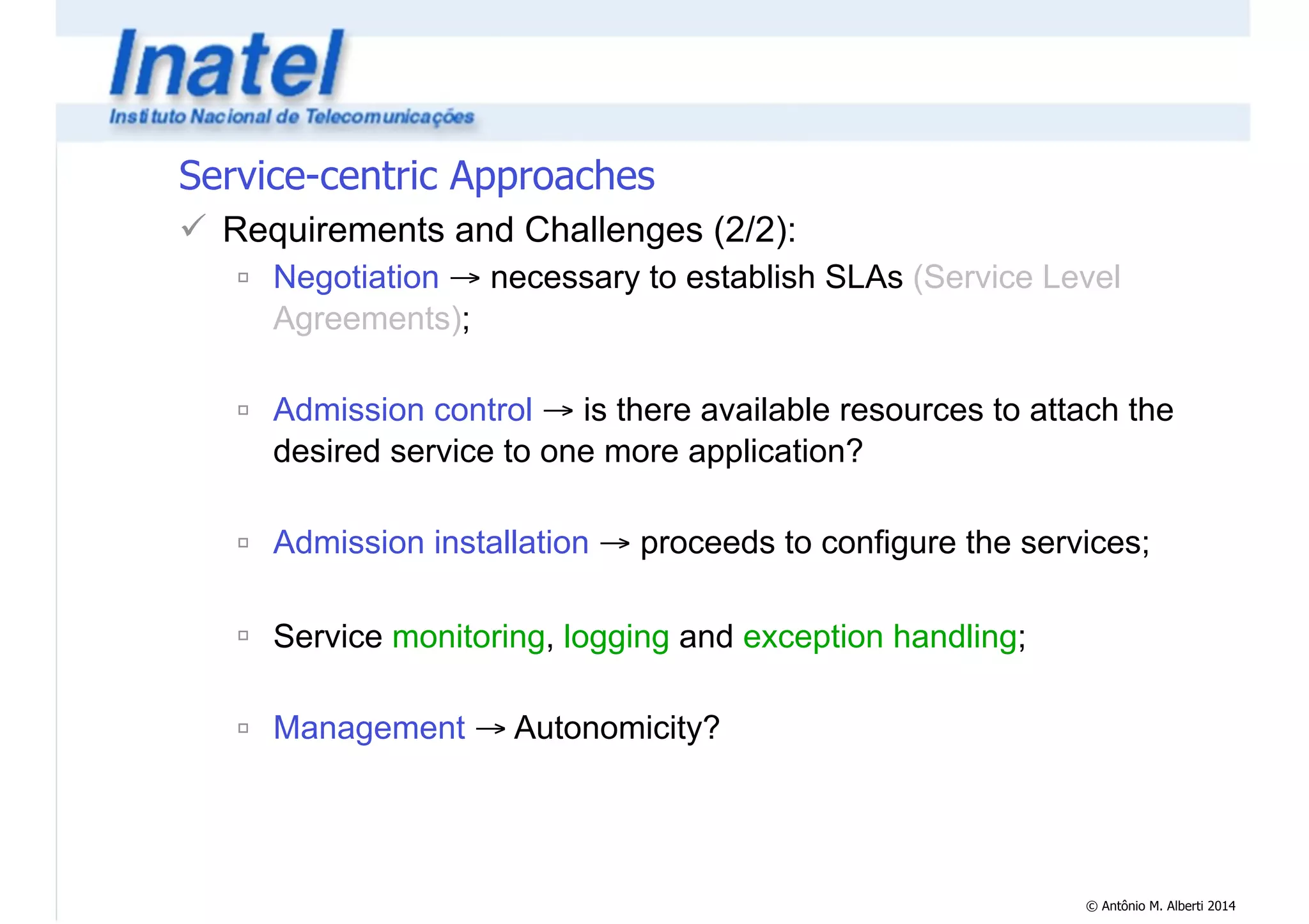 © Antônio M. Alberti 2014 
Service-centric Approaches 
! Requirements and Challenges (2/2): 
" Negotiation → necessary to establish SLAs (Service Level 
Agreements); 
! 
" Admission control → is there available resources to attach the 
desired service to one more application? 
! 
" Admission installation → proceeds to configure the services; 
! 
" Service monitoring, logging and exception handling; 
! 
" Management → Autonomicity? 
 