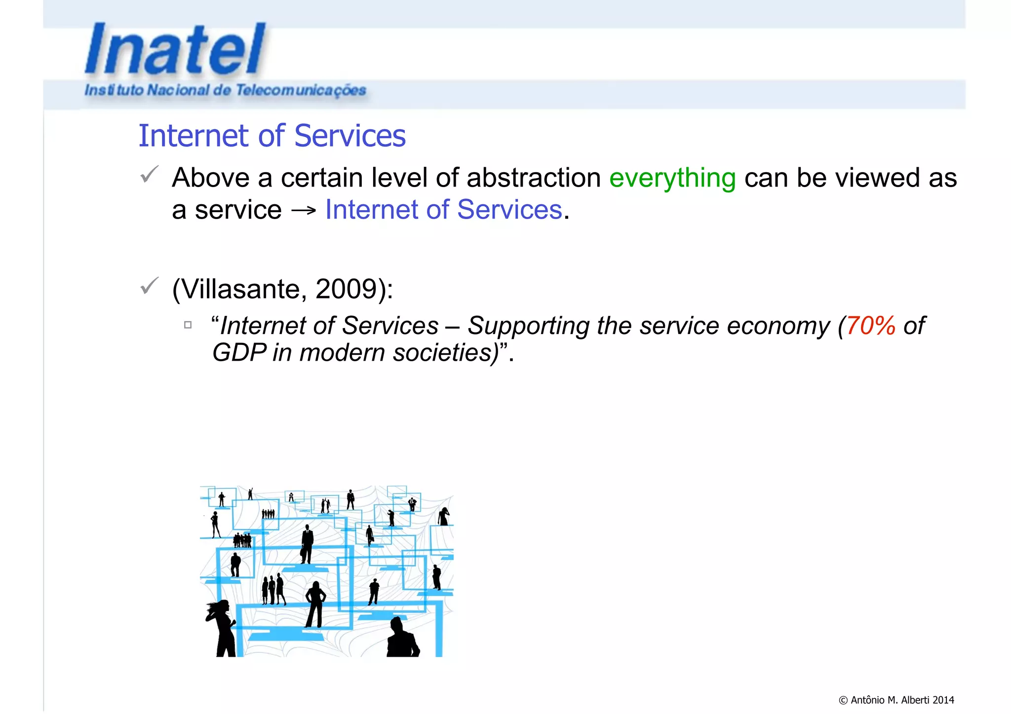 Internet of Services 
! Above a certain level of abstraction everything can be viewed as 
a service → Internet of Services. 
© Antônio M. Alberti 2014 
! 
! (Villasante, 2009): 
" “Internet of Services – Supporting the service economy (70% of 
GDP in modern societies)”. 
 