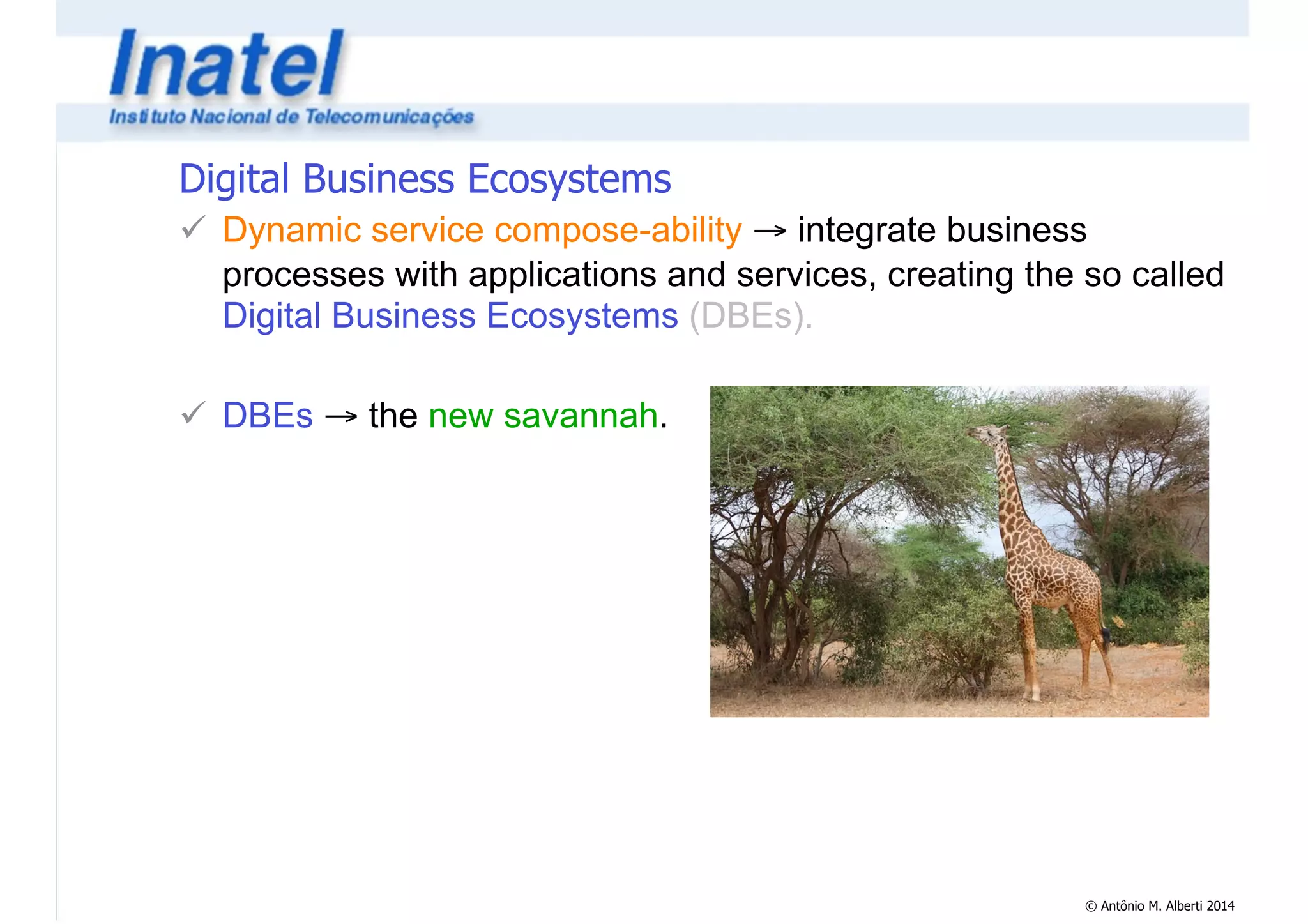 Digital Business Ecosystems 
! Dynamic service compose-ability → integrate business 
processes with applications and services, creating the so called 
Digital Business Ecosystems (DBEs). 
© Antônio M. Alberti 2014 
! 
! DBEs → the new savannah. 
 