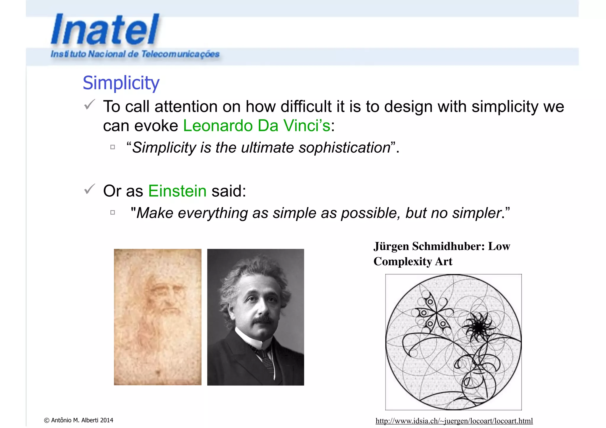 Simplicity 
! To call attention on how difficult it is to design with simplicity we 
can evoke Leonardo Da Vinci’s: 
" “Simplicity is the ultimate sophistication”. 
© Antônio M. Alberti 2014 
! 
! Or as Einstein said: 
" "Make everything as simple as possible, but no simpler.” 
Jürgen Schmidhuber: Low 
Complexity Art 
http://www.idsia.ch/~juergen/locoart/locoart.html 
 