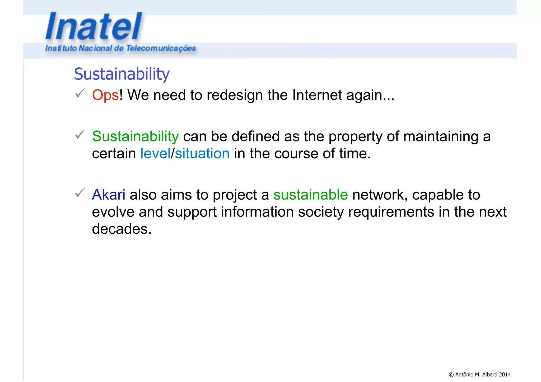 © Antônio M. Alberti 2014 
Sustainability 
! Ops! We need to redesign the Internet again... 
! 
! Sustainability can be defined as the property of maintaining a 
certain level/situation in the course of time. 
! 
! Akari also aims to project a sustainable network, capable to 
evolve and support information society requirements in the next 
decades. 
 