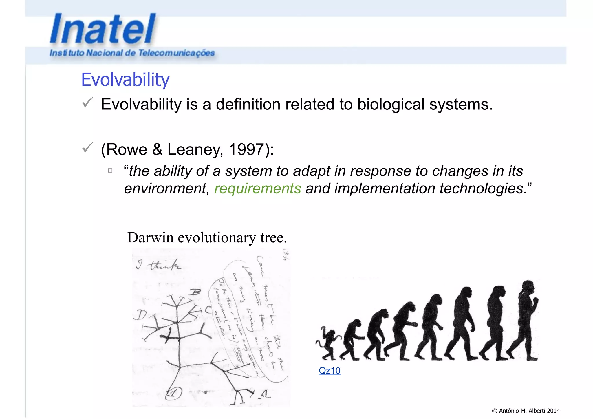 Evolvability 
! Evolvability is a definition related to biological systems. 
© Antônio M. Alberti 2014 
! 
! (Rowe & Leaney, 1997): 
" “the ability of a system to adapt in response to changes in its 
environment, requirements and implementation technologies.” 
Darwin evolutionary tree. 
Qz10 
 