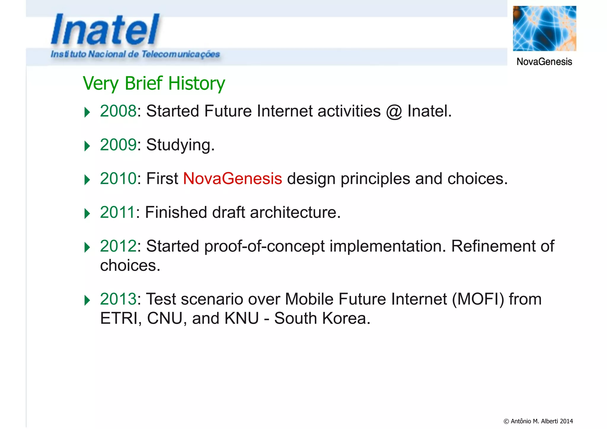 Very Brief History 
‣ 2008: Started Future Internet activities @ Inatel. 
‣ 2009: Studying. 
‣ 2010: First NovaGenesis design principles and choices. 
‣ 2011: Finished draft architecture. 
‣ 2012: Started proof-of-concept implementation. Refinement of 
choices. 
‣ 2013: Test scenario over Mobile Future Internet (MOFI) from 
ETRI, CNU, and KNU - South Korea. 
© Antônio M. Alberti 2014 
 