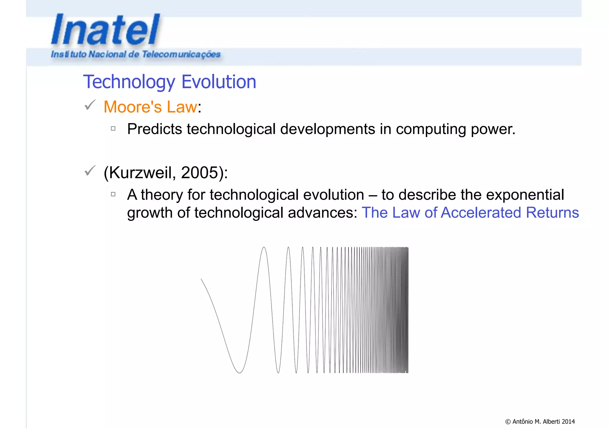 © Antônio M. Alberti 2014 
Technology Evolution 
! Moore's Law: 
" Predicts technological developments in computing power. 
! 
! (Kurzweil, 2005): 
" A theory for technological evolution – to describe the exponential 
growth of technological advances: The Law of Accelerated Returns 
 
