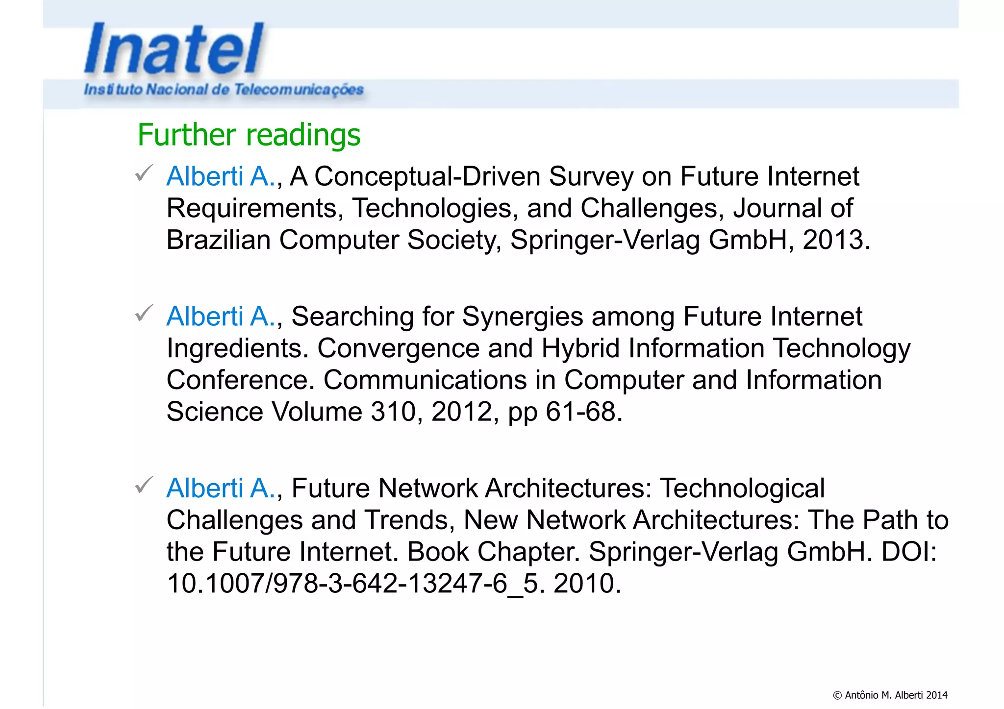 Further readings 
! Alberti A., A Conceptual-Driven Survey on Future Internet 
Requirements, Technologies, and Challenges, Journal of 
Brazilian Computer Society, Springer-Verlag GmbH, 2013. 
© Antônio M. Alberti 2014 
! 
! Alberti A., Searching for Synergies among Future Internet 
Ingredients. Convergence and Hybrid Information Technology 
Conference. Communications in Computer and Information 
Science Volume 310, 2012, pp 61-68. 
! 
! Alberti A., Future Network Architectures: Technological 
Challenges and Trends, New Network Architectures: The Path to 
the Future Internet. Book Chapter. Springer-Verlag GmbH. DOI: 
10.1007/978-3-642-13247-6_5. 2010. 
 