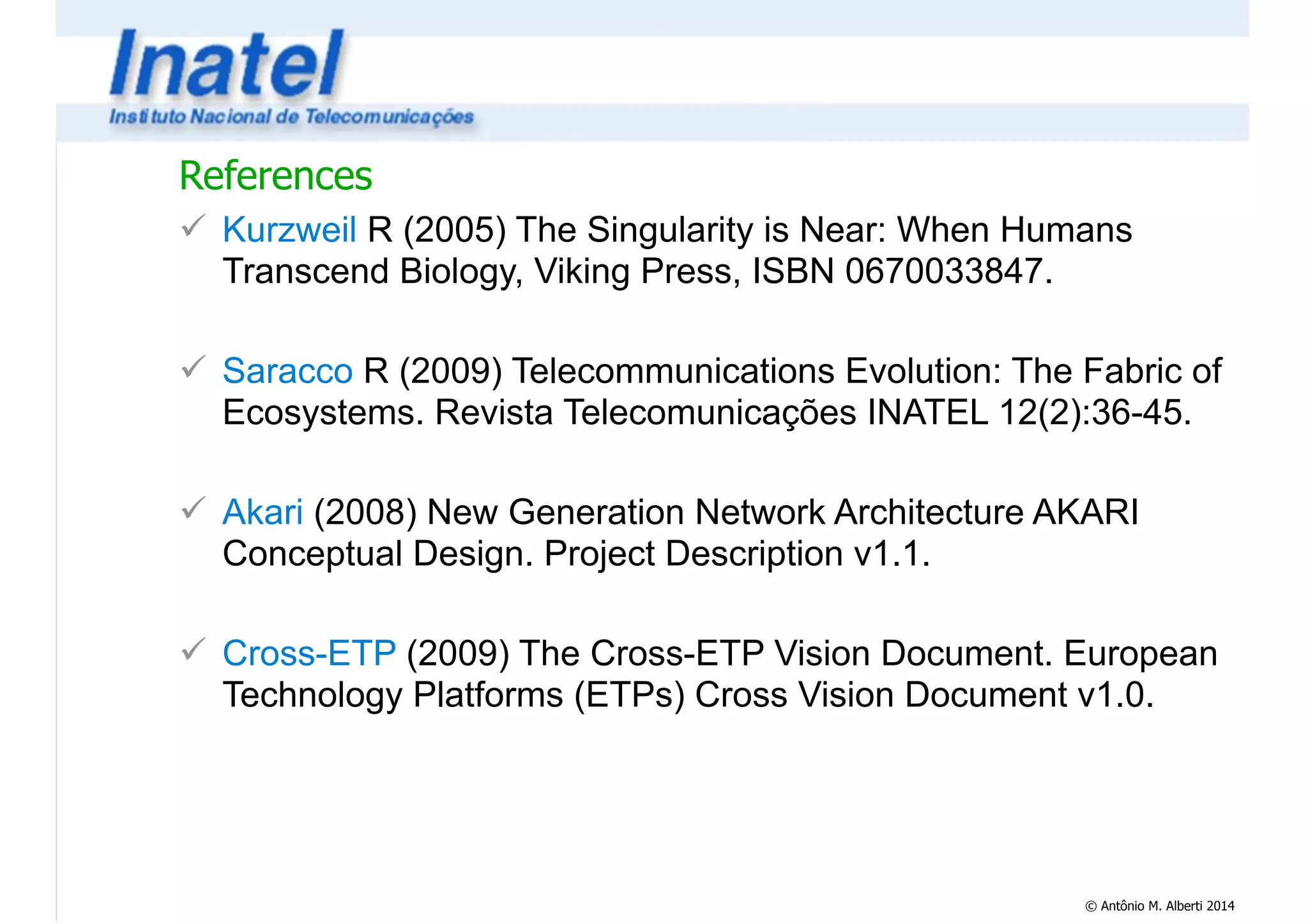References 
! Kurzweil R (2005) The Singularity is Near: When Humans 
Transcend Biology, Viking Press, ISBN 0670033847. 
© Antônio M. Alberti 2014 
! 
! Saracco R (2009) Telecommunications Evolution: The Fabric of 
Ecosystems. Revista Telecomunicações INATEL 12(2):36-45. 
! 
! Akari (2008) New Generation Network Architecture AKARI 
Conceptual Design. Project Description v1.1. 
! 
! Cross-ETP (2009) The Cross-ETP Vision Document. European 
Technology Platforms (ETPs) Cross Vision Document v1.0. 
 