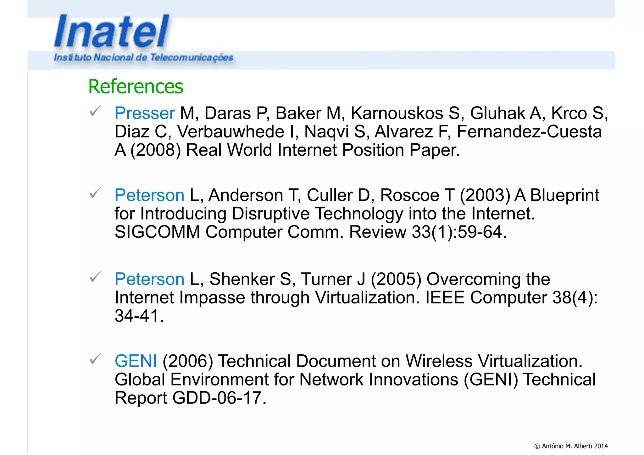 References 
! Presser M, Daras P, Baker M, Karnouskos S, Gluhak A, Krco S, 
Diaz C, Verbauwhede I, Naqvi S, Alvarez F, Fernandez-Cuesta 
A (2008) Real World Internet Position Paper. 
! 
! Peterson L, Anderson T, Culler D, Roscoe T (2003) A Blueprint 
for Introducing Disruptive Technology into the Internet. 
SIGCOMM Computer Comm. Review 33(1):59-64. 
! 
! Peterson L, Shenker S, Turner J (2005) Overcoming the 
Internet Impasse through Virtualization. IEEE Computer 38(4): 
34-41. 
! 
! GENI (2006) Technical Document on Wireless Virtualization. 
Global Environment for Network Innovations (GENI) Technical 
Report GDD-06-17. 
© Antônio M. Alberti 2014 
 