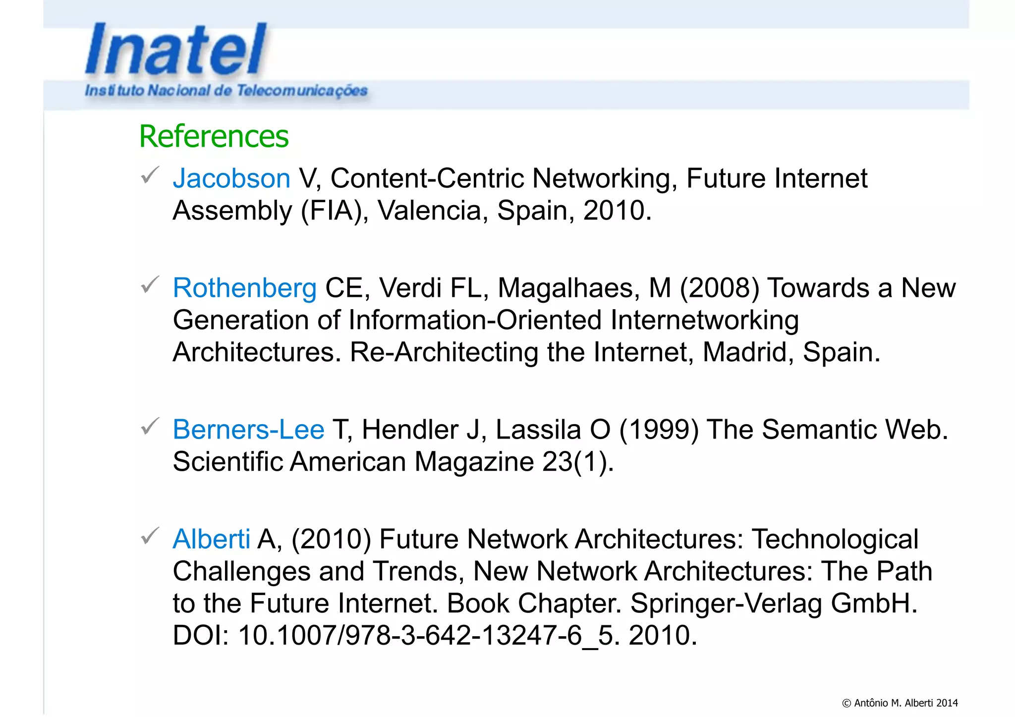 References 
! Jacobson V, Content-Centric Networking, Future Internet 
Assembly (FIA), Valencia, Spain, 2010. 
© Antônio M. Alberti 2014 
! 
! Rothenberg CE, Verdi FL, Magalhaes, M (2008) Towards a New 
Generation of Information-Oriented Internetworking 
Architectures. Re-Architecting the Internet, Madrid, Spain. 
! 
! Berners-Lee T, Hendler J, Lassila O (1999) The Semantic Web. 
Scientific American Magazine 23(1). 
! 
! Alberti A, (2010) Future Network Architectures: Technological 
Challenges and Trends, New Network Architectures: The Path 
to the Future Internet. Book Chapter. Springer-Verlag GmbH. 
DOI: 10.1007/978-3-642-13247-6_5. 2010. 
 