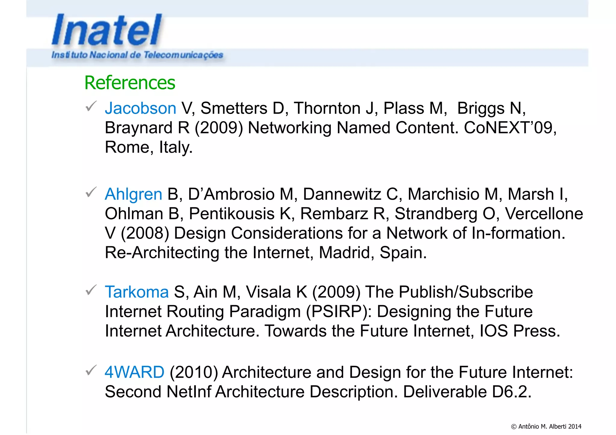 References 
! Jacobson V, Smetters D, Thornton J, Plass M, Briggs N, 
Braynard R (2009) Networking Named Content. CoNEXT’09, 
Rome, Italy. 
© Antônio M. Alberti 2014 
! 
! Ahlgren B, D’Ambrosio M, Dannewitz C, Marchisio M, Marsh I, 
Ohlman B, Pentikousis K, Rembarz R, Strandberg O, Vercellone 
V (2008) Design Considerations for a Network of In-formation. 
Re-Architecting the Internet, Madrid, Spain. 
! 
! Tarkoma S, Ain M, Visala K (2009) The Publish/Subscribe 
Internet Routing Paradigm (PSIRP): Designing the Future 
Internet Architecture. Towards the Future Internet, IOS Press. 
! 
! 4WARD (2010) Architecture and Design for the Future Internet: 
Second NetInf Architecture Description. Deliverable D6.2. 
 