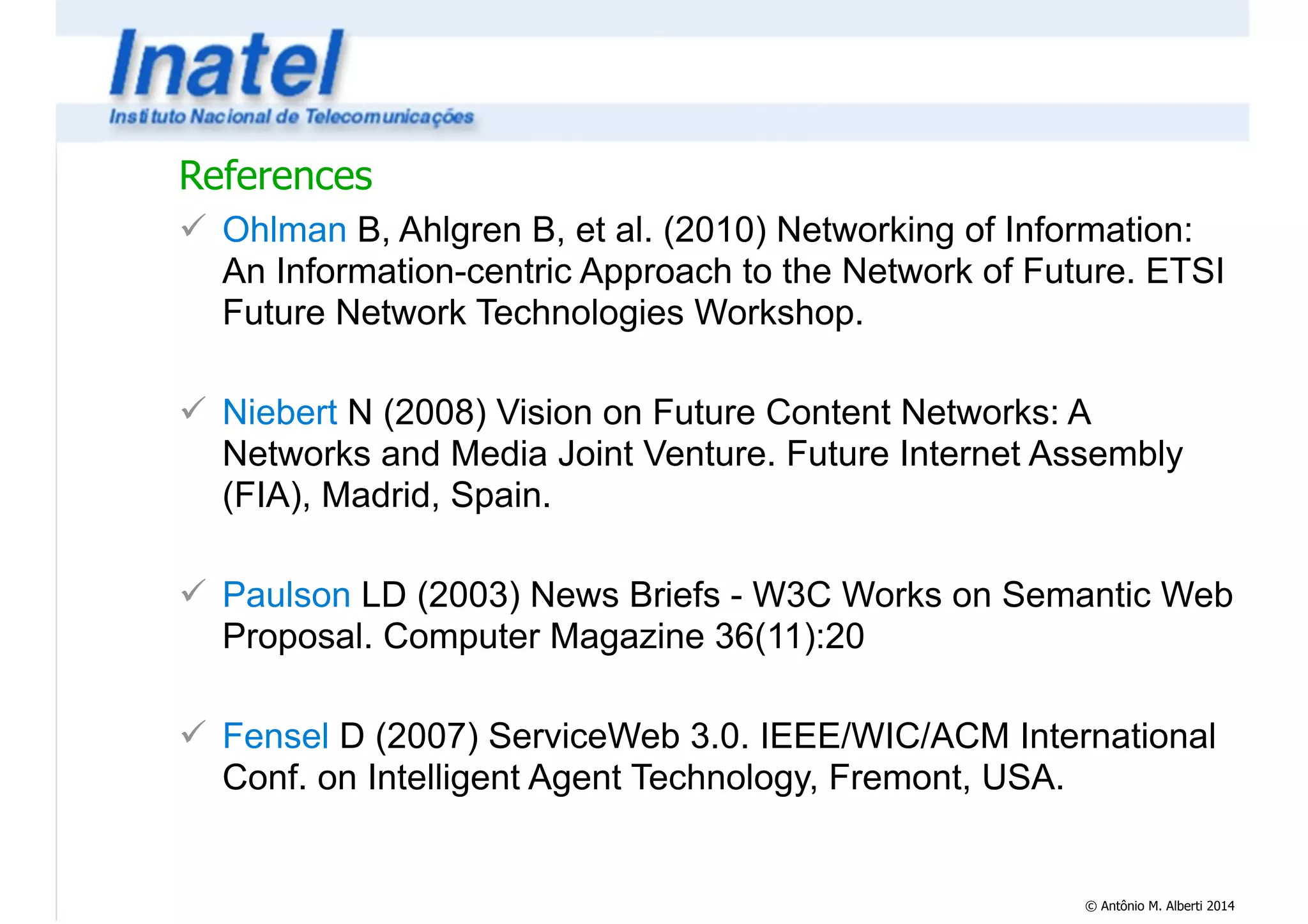 References 
! Ohlman B, Ahlgren B, et al. (2010) Networking of Information: 
An Information-centric Approach to the Network of Future. ETSI 
Future Network Technologies Workshop. 
© Antônio M. Alberti 2014 
! 
! Niebert N (2008) Vision on Future Content Networks: A 
Networks and Media Joint Venture. Future Internet Assembly 
(FIA), Madrid, Spain. 
! 
! Paulson LD (2003) News Briefs - W3C Works on Semantic Web 
Proposal. Computer Magazine 36(11):20 
! 
! Fensel D (2007) ServiceWeb 3.0. IEEE/WIC/ACM International 
Conf. on Intelligent Agent Technology, Fremont, USA. 
 