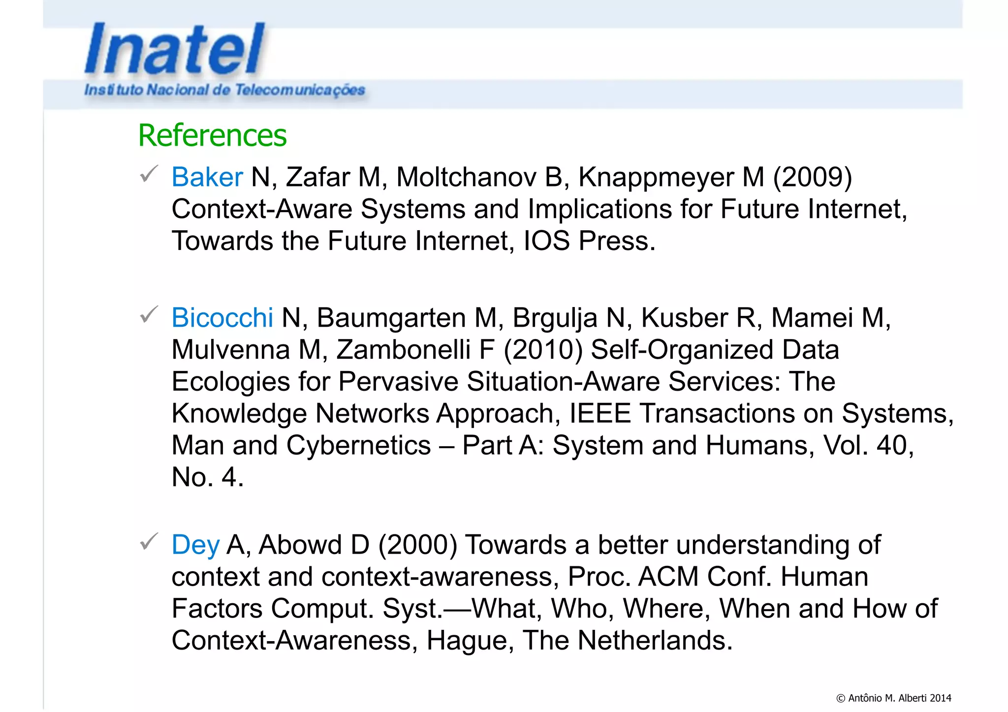 References 
! Baker N, Zafar M, Moltchanov B, Knappmeyer M (2009) 
Context-Aware Systems and Implications for Future Internet, 
Towards the Future Internet, IOS Press. 
© Antônio M. Alberti 2014 
! 
! Bicocchi N, Baumgarten M, Brgulja N, Kusber R, Mamei M, 
Mulvenna M, Zambonelli F (2010) Self-Organized Data 
Ecologies for Pervasive Situation-Aware Services: The 
Knowledge Networks Approach, IEEE Transactions on Systems, 
Man and Cybernetics – Part A: System and Humans, Vol. 40, 
No. 4. 
! 
! Dey A, Abowd D (2000) Towards a better understanding of 
context and context-awareness, Proc. ACM Conf. Human 
Factors Comput. Syst.—What, Who, Where, When and How of 
Context-Awareness, Hague, The Netherlands. 
 
