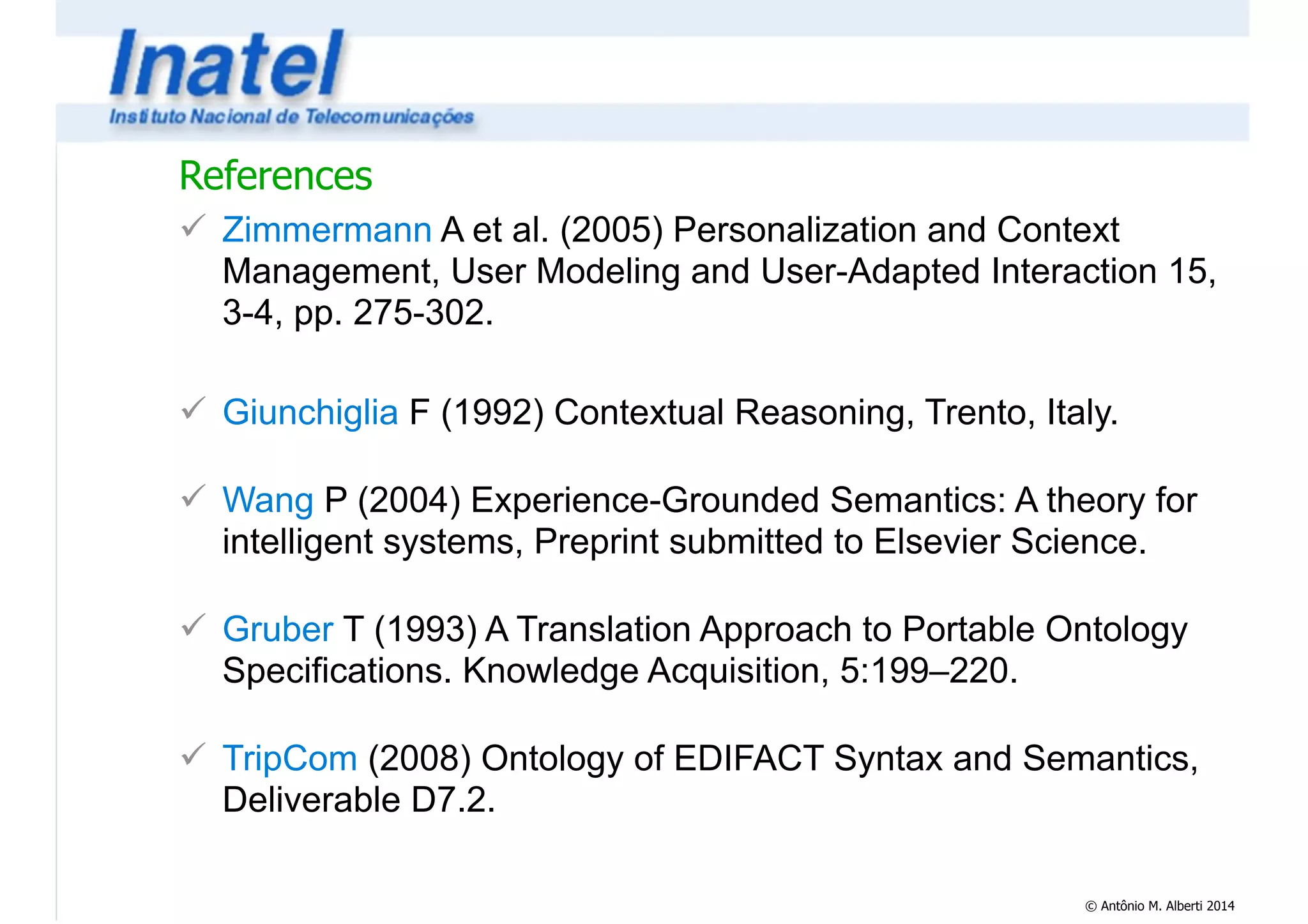References 
! Zimmermann A et al. (2005) Personalization and Context 
Management, User Modeling and User-Adapted Interaction 15, 
3-4, pp. 275-302. 
© Antônio M. Alberti 2014 
! 
! Giunchiglia F (1992) Contextual Reasoning, Trento, Italy. 
! 
! Wang P (2004) Experience-Grounded Semantics: A theory for 
intelligent systems, Preprint submitted to Elsevier Science. 
! 
! Gruber T (1993) A Translation Approach to Portable Ontology 
Specifications. Knowledge Acquisition, 5:199–220. 
! 
! TripCom (2008) Ontology of EDIFACT Syntax and Semantics, 
Deliverable D7.2. 
 