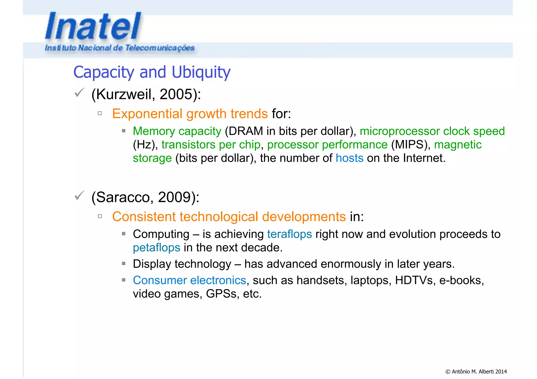 © Antônio M. Alberti 2014 
Capacity and Ubiquity 
! (Kurzweil, 2005): 
" Exponential growth trends for: 
# Memory capacity (DRAM in bits per dollar), microprocessor clock speed 
(Hz), transistors per chip, processor performance (MIPS), magnetic 
storage (bits per dollar), the number of hosts on the Internet. 
! 
! (Saracco, 2009): 
" Consistent technological developments in: 
# Computing – is achieving teraflops right now and evolution proceeds to 
petaflops in the next decade. 
# Display technology – has advanced enormously in later years. 
# Consumer electronics, such as handsets, laptops, HDTVs, e-books, 
video games, GPSs, etc. 
 