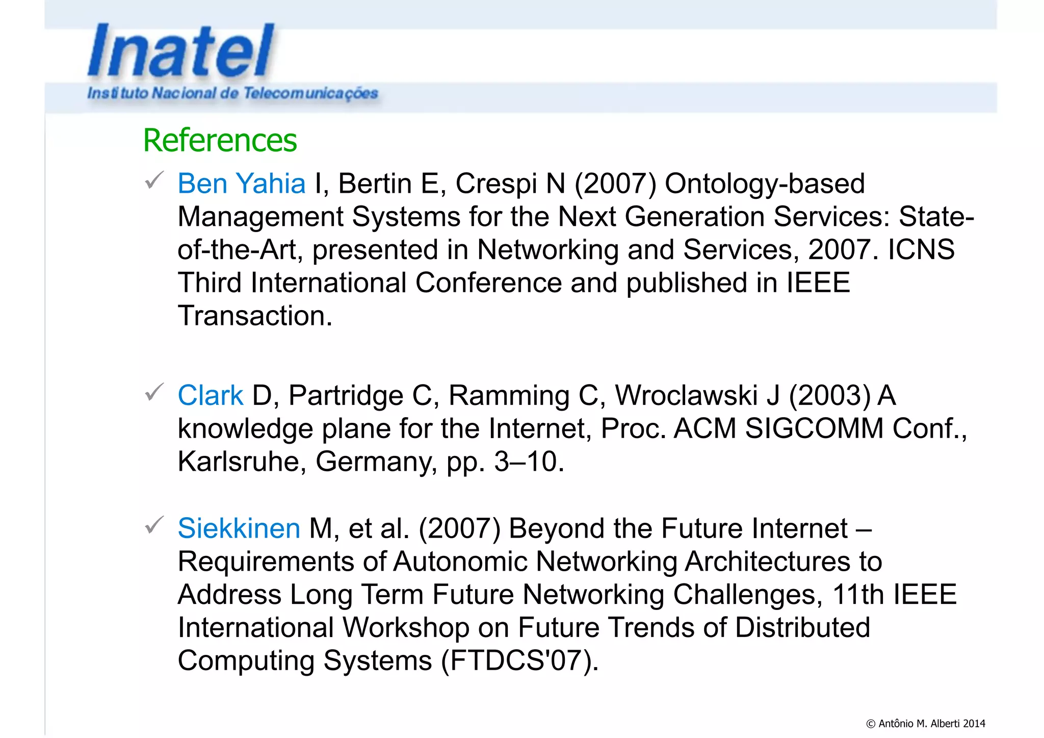 References 
! Ben Yahia I, Bertin E, Crespi N (2007) Ontology-based 
Management Systems for the Next Generation Services: State-of- 
the-Art, presented in Networking and Services, 2007. ICNS 
Third International Conference and published in IEEE 
Transaction. 
! 
! Clark D, Partridge C, Ramming C, Wroclawski J (2003) A 
knowledge plane for the Internet, Proc. ACM SIGCOMM Conf., 
Karlsruhe, Germany, pp. 3–10. 
© Antônio M. Alberti 2014 
! 
! Siekkinen M, et al. (2007) Beyond the Future Internet – 
Requirements of Autonomic Networking Architectures to 
Address Long Term Future Networking Challenges, 11th IEEE 
International Workshop on Future Trends of Distributed 
Computing Systems (FTDCS'07). 
 