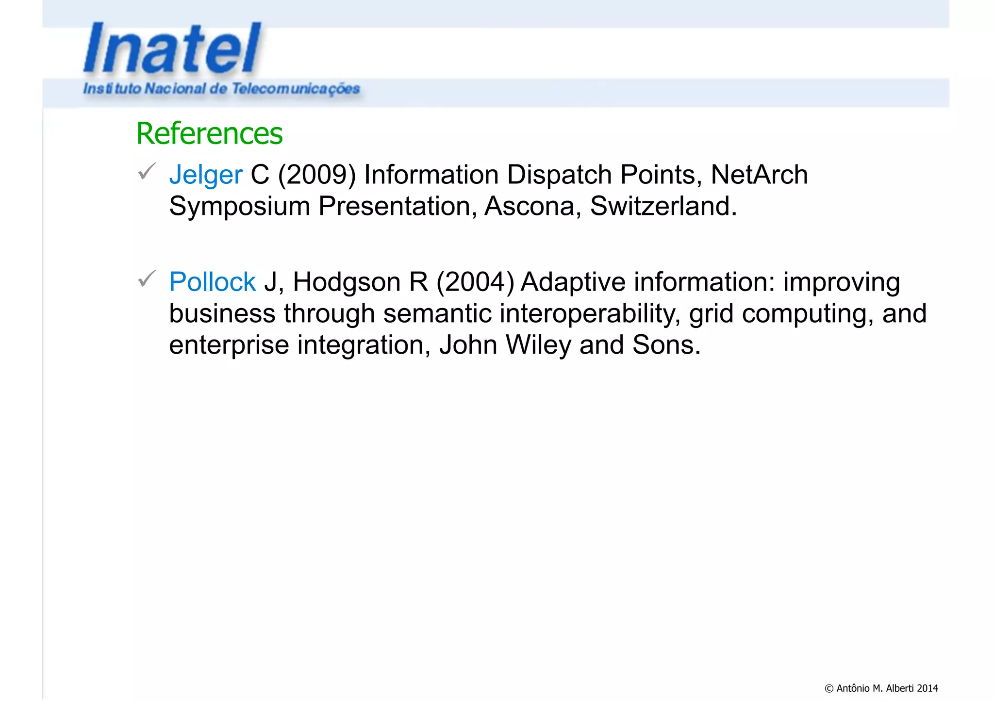 © Antônio M. Alberti 2014 
References 
! Jelger C (2009) Information Dispatch Points, NetArch 
Symposium Presentation, Ascona, Switzerland. 
! 
! Pollock J, Hodgson R (2004) Adaptive information: improving 
business through semantic interoperability, grid computing, and 
enterprise integration, John Wiley and Sons. 
 