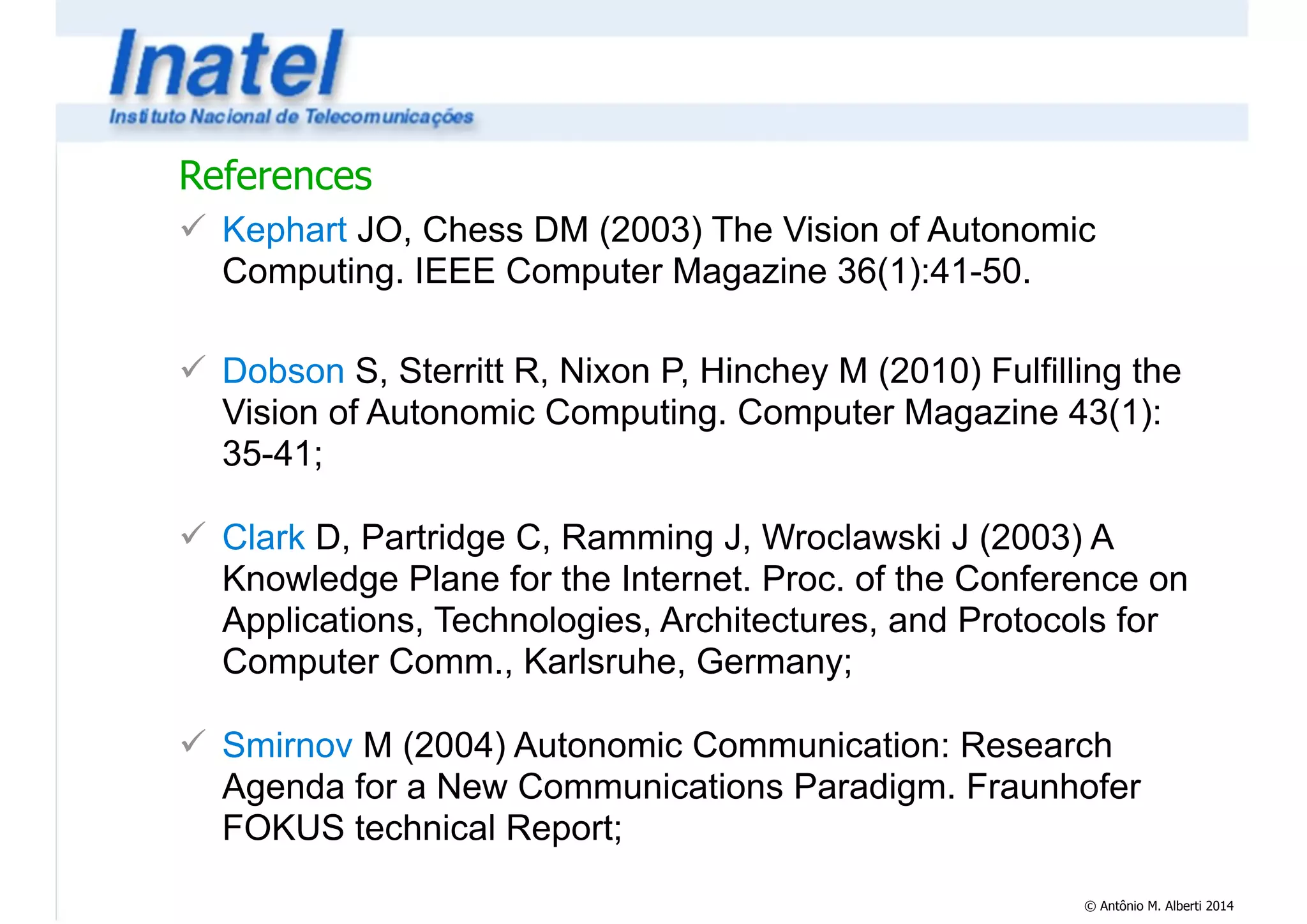 References 
! Kephart JO, Chess DM (2003) The Vision of Autonomic 
Computing. IEEE Computer Magazine 36(1):41-50. 
© Antônio M. Alberti 2014 
! 
! Dobson S, Sterritt R, Nixon P, Hinchey M (2010) Fulfilling the 
Vision of Autonomic Computing. Computer Magazine 43(1): 
35-41; 
! 
! Clark D, Partridge C, Ramming J, Wroclawski J (2003) A 
Knowledge Plane for the Internet. Proc. of the Conference on 
Applications, Technologies, Architectures, and Protocols for 
Computer Comm., Karlsruhe, Germany; 
! 
! Smirnov M (2004) Autonomic Communication: Research 
Agenda for a New Communications Paradigm. Fraunhofer 
FOKUS technical Report; 
 
