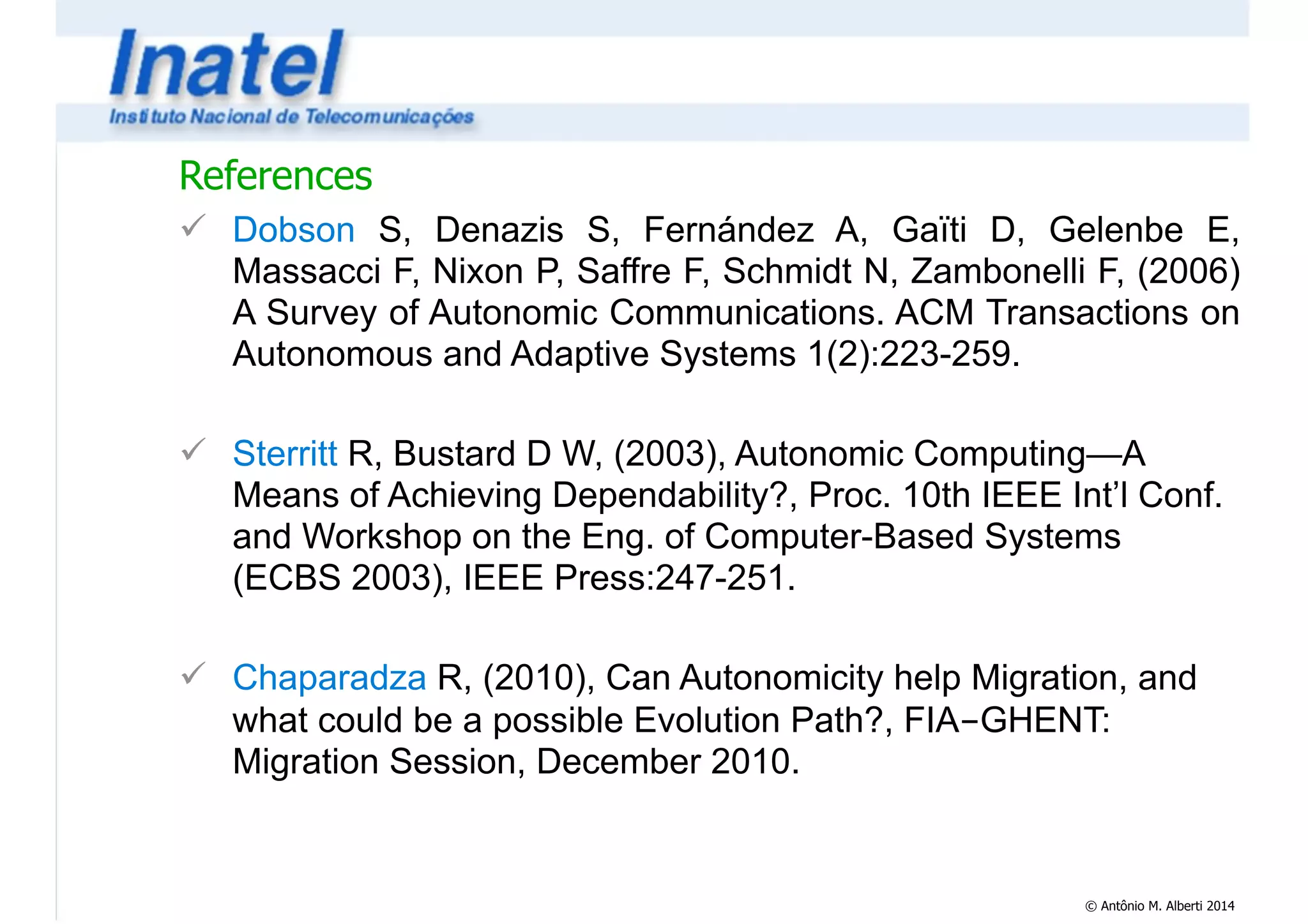 References 
! Dobson S, Denazis S, Fernández A, Gaïti D, Gelenbe E, 
Massacci F, Nixon P, Saffre F, Schmidt N, Zambonelli F, (2006) 
A Survey of Autonomic Communications. ACM Transactions on 
Autonomous and Adaptive Systems 1(2):223-259. 
! 
! Sterritt R, Bustard D W, (2003), Autonomic Computing—A 
Means of Achieving Dependability?, Proc. 10th IEEE Int’l Conf. 
and Workshop on the Eng. of Computer-Based Systems 
(ECBS 2003), IEEE Press:247-251. 
! 
! Chaparadza R, (2010), Can Autonomicity help Migration, and 
what could be a possible Evolution Path?, FIA-GHENT: 
Migration Session, December 2010. 
© Antônio M. Alberti 2014 
 