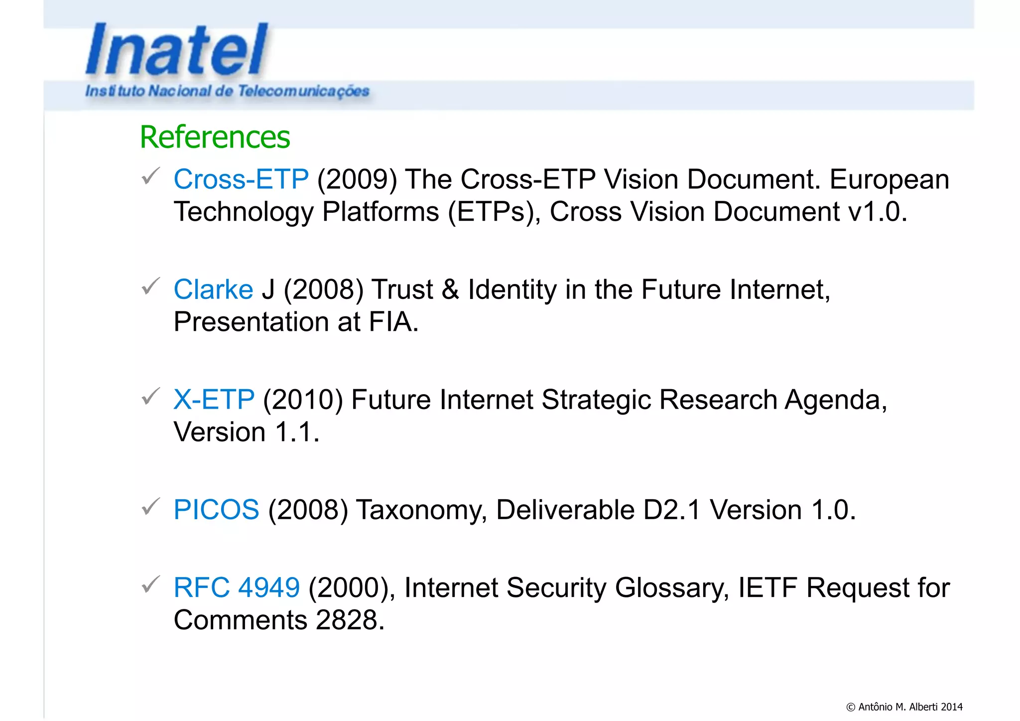 References 
! Cross-ETP (2009) The Cross-ETP Vision Document. European 
Technology Platforms (ETPs), Cross Vision Document v1.0. 
© Antônio M. Alberti 2014 
! 
! Clarke J (2008) Trust & Identity in the Future Internet, 
Presentation at FIA. 
! 
! X-ETP (2010) Future Internet Strategic Research Agenda, 
Version 1.1. 
! 
! PICOS (2008) Taxonomy, Deliverable D2.1 Version 1.0. 
! 
! RFC 4949 (2000), Internet Security Glossary, IETF Request for 
Comments 2828. 
 