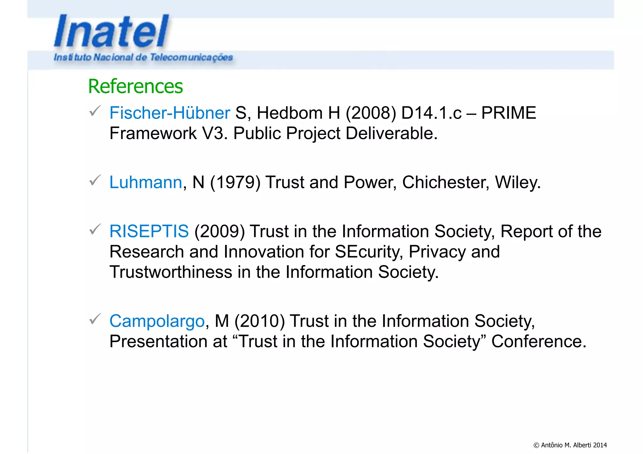 References 
! Fischer-Hübner S, Hedbom H (2008) D14.1.c – PRIME 
Framework V3. Public Project Deliverable. 
© Antônio M. Alberti 2014 
! 
! Luhmann, N (1979) Trust and Power, Chichester, Wiley. 
! 
! RISEPTIS (2009) Trust in the Information Society, Report of the 
Research and Innovation for SEcurity, Privacy and 
Trustworthiness in the Information Society. 
! 
! Campolargo, M (2010) Trust in the Information Society, 
Presentation at “Trust in the Information Society” Conference. 
 