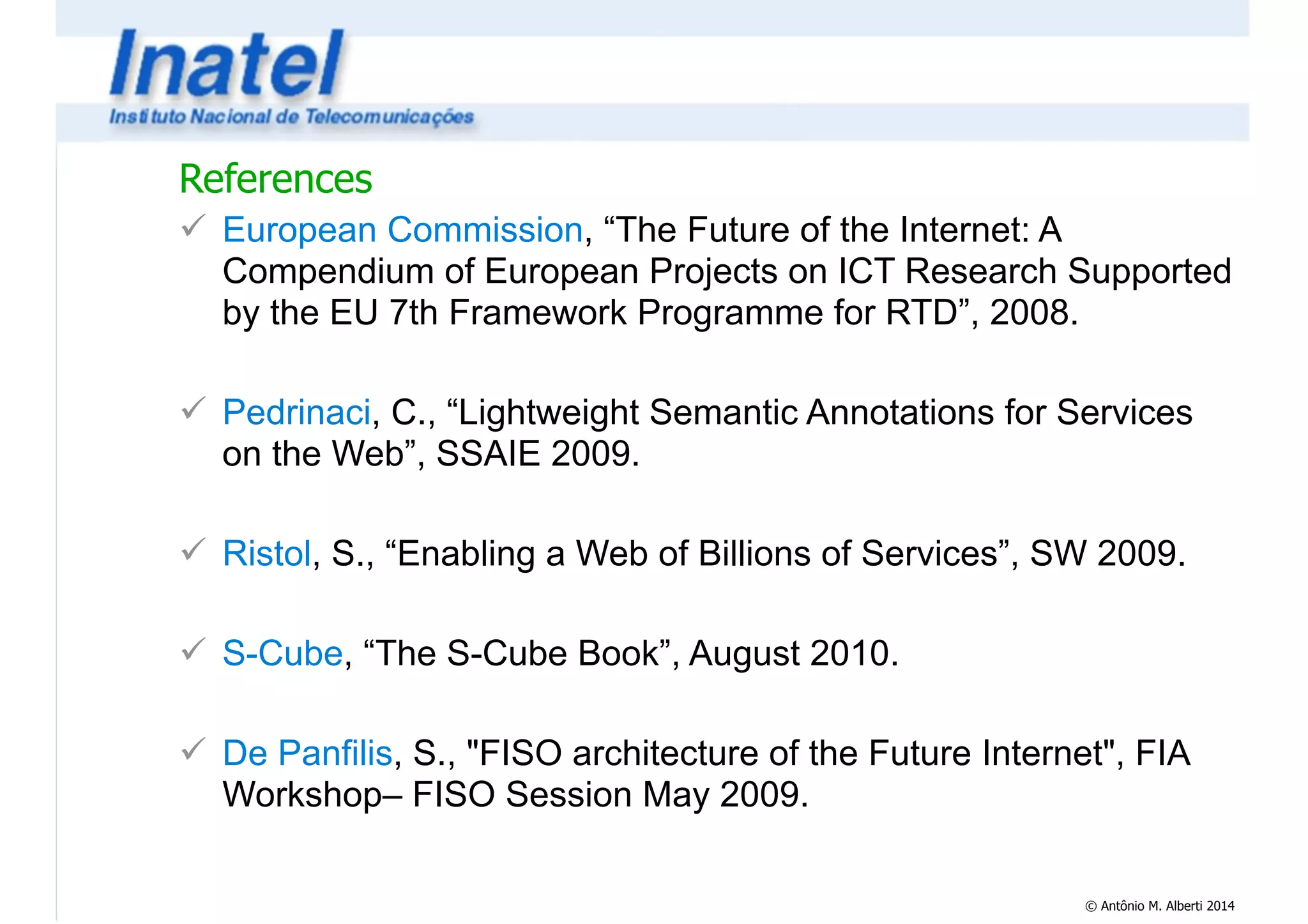 References 
! European Commission, “The Future of the Internet: A 
Compendium of European Projects on ICT Research Supported 
by the EU 7th Framework Programme for RTD”, 2008. 
© Antônio M. Alberti 2014 
! 
! Pedrinaci, C., “Lightweight Semantic Annotations for Services 
on the Web”, SSAIE 2009. 
! 
! Ristol, S., “Enabling a Web of Billions of Services”, SW 2009. 
! 
! S-Cube, “The S-Cube Book”, August 2010. 
! 
! De Panfilis, S., "FISO architecture of the Future Internet", FIA 
Workshop– FISO Session May 2009. 
 