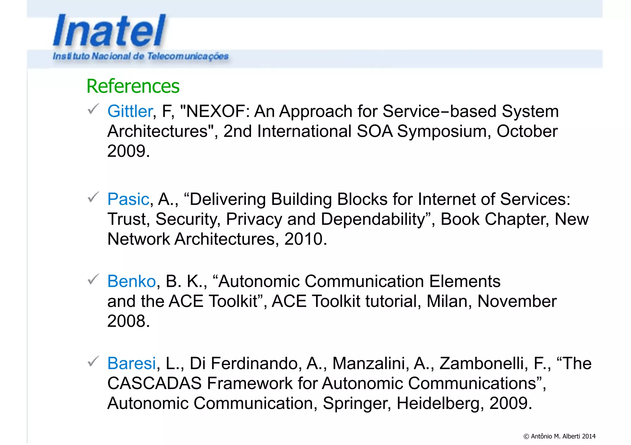 References 
! Gittler, F, "NEXOF: An Approach for Service-based System 
Architectures", 2nd International SOA Symposium, October 
2009. 
© Antônio M. Alberti 2014 
! 
! Pasic, A., “Delivering Building Blocks for Internet of Services: 
Trust, Security, Privacy and Dependability”, Book Chapter, New 
Network Architectures, 2010. 
! 
! Benko, B. K., “Autonomic Communication Elements 
and the ACE Toolkit”, ACE Toolkit tutorial, Milan, November 
2008. 
! 
! Baresi, L., Di Ferdinando, A., Manzalini, A., Zambonelli, F., “The 
CASCADAS Framework for Autonomic Communications”, 
Autonomic Communication, Springer, Heidelberg, 2009. 
 