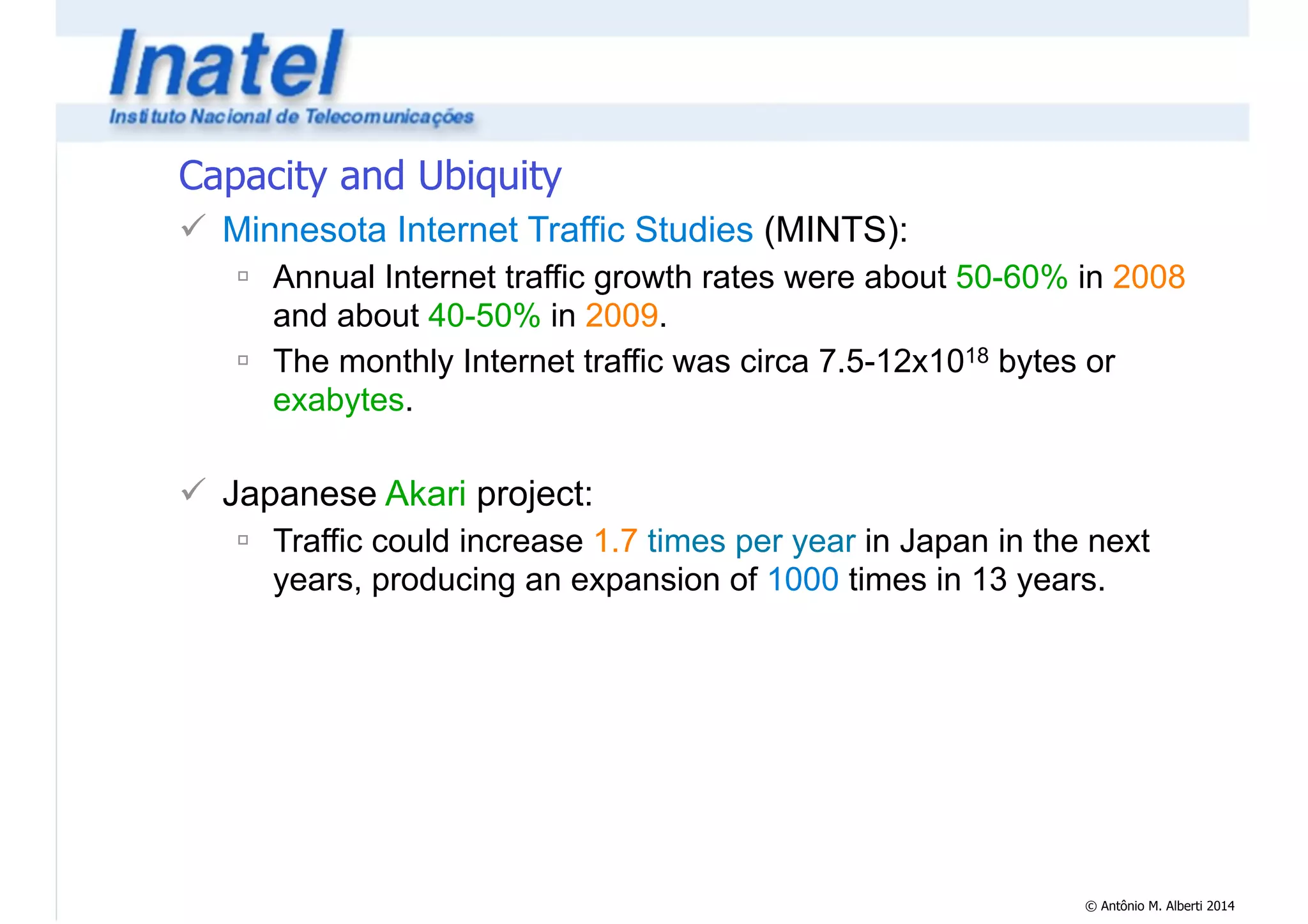© Antônio M. Alberti 2014 
Capacity and Ubiquity 
! Minnesota Internet Traffic Studies (MINTS): 
" Annual Internet traffic growth rates were about 50-60% in 2008 
and about 40-50% in 2009. 
" The monthly Internet traffic was circa 7.5-12x1018 bytes or 
exabytes. 
! 
! Japanese Akari project: 
" Traffic could increase 1.7 times per year in Japan in the next 
years, producing an expansion of 1000 times in 13 years. 
 