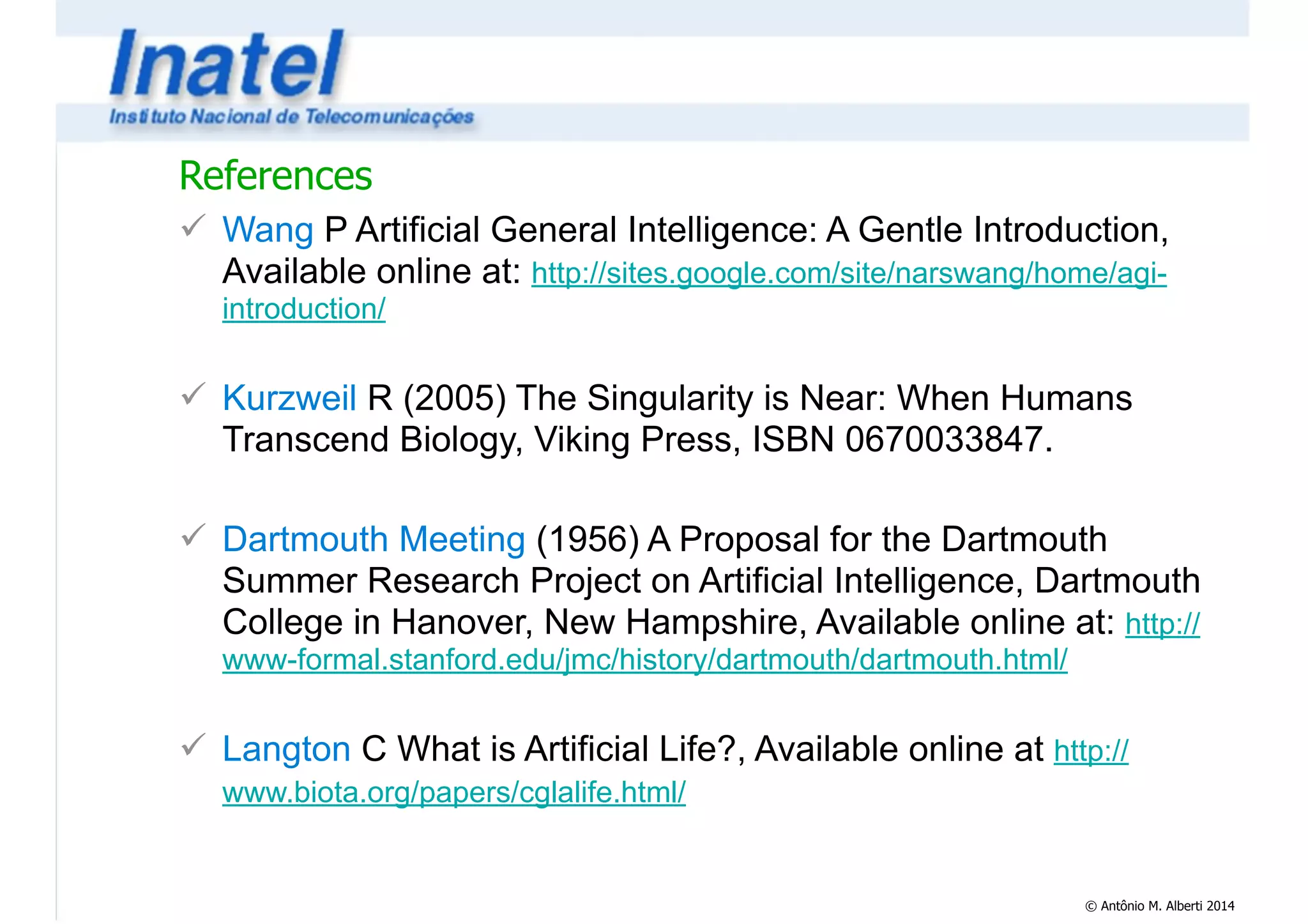 References 
! Wang P Artificial General Intelligence: A Gentle Introduction, 
Available online at: http://sites.google.com/site/narswang/home/agi-introduction/ 
© Antônio M. Alberti 2014 
! 
! Kurzweil R (2005) The Singularity is Near: When Humans 
Transcend Biology, Viking Press, ISBN 0670033847. 
! 
! Dartmouth Meeting (1956) A Proposal for the Dartmouth 
Summer Research Project on Artificial Intelligence, Dartmouth 
College in Hanover, New Hampshire, Available online at: http:// 
www-formal.stanford.edu/jmc/history/dartmouth/dartmouth.html/ 
! 
! Langton C What is Artificial Life?, Available online at http:// 
www.biota.org/papers/cglalife.html/ 
 