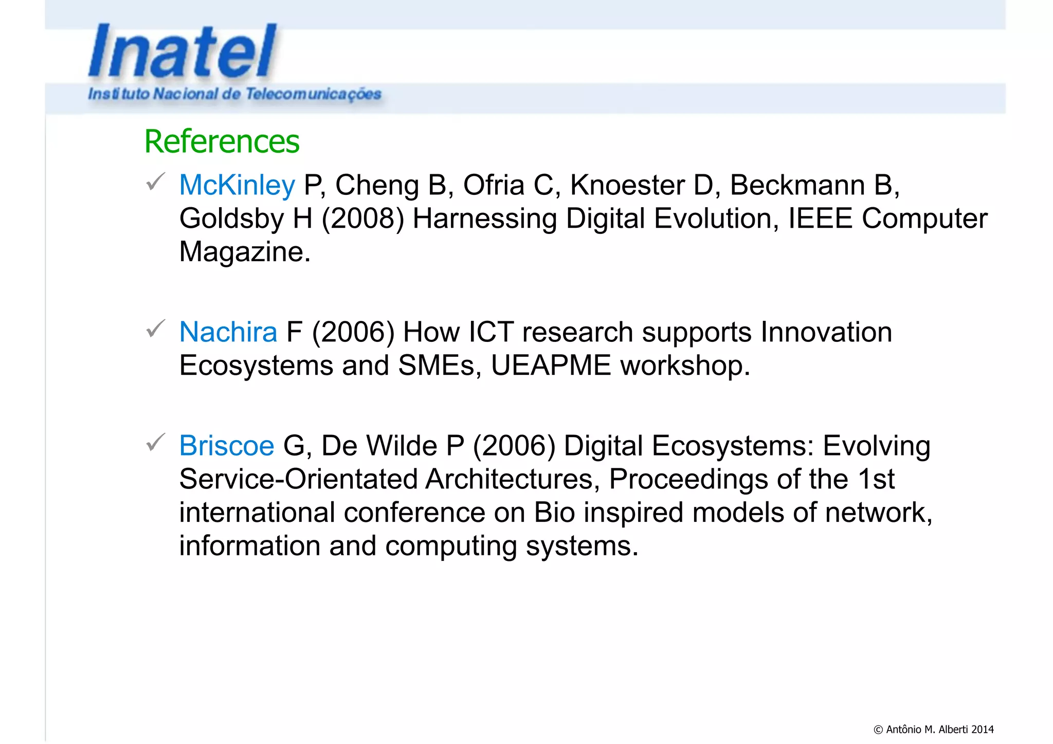 References 
! McKinley P, Cheng B, Ofria C, Knoester D, Beckmann B, 
Goldsby H (2008) Harnessing Digital Evolution, IEEE Computer 
Magazine. 
© Antônio M. Alberti 2014 
! 
! Nachira F (2006) How ICT research supports Innovation 
Ecosystems and SMEs, UEAPME workshop. 
! 
! Briscoe G, De Wilde P (2006) Digital Ecosystems: Evolving 
Service-Orientated Architectures, Proceedings of the 1st 
international conference on Bio inspired models of network, 
information and computing systems. 
 