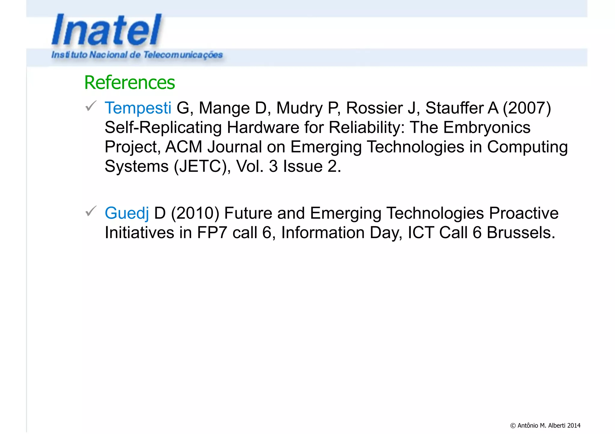 References 
! Tempesti G, Mange D, Mudry P, Rossier J, Stauffer A (2007) 
Self-Replicating Hardware for Reliability: The Embryonics 
Project, ACM Journal on Emerging Technologies in Computing 
Systems (JETC), Vol. 3 Issue 2. 
© Antônio M. Alberti 2014 
! 
! Guedj D (2010) Future and Emerging Technologies Proactive 
Initiatives in FP7 call 6, Information Day, ICT Call 6 Brussels. 
