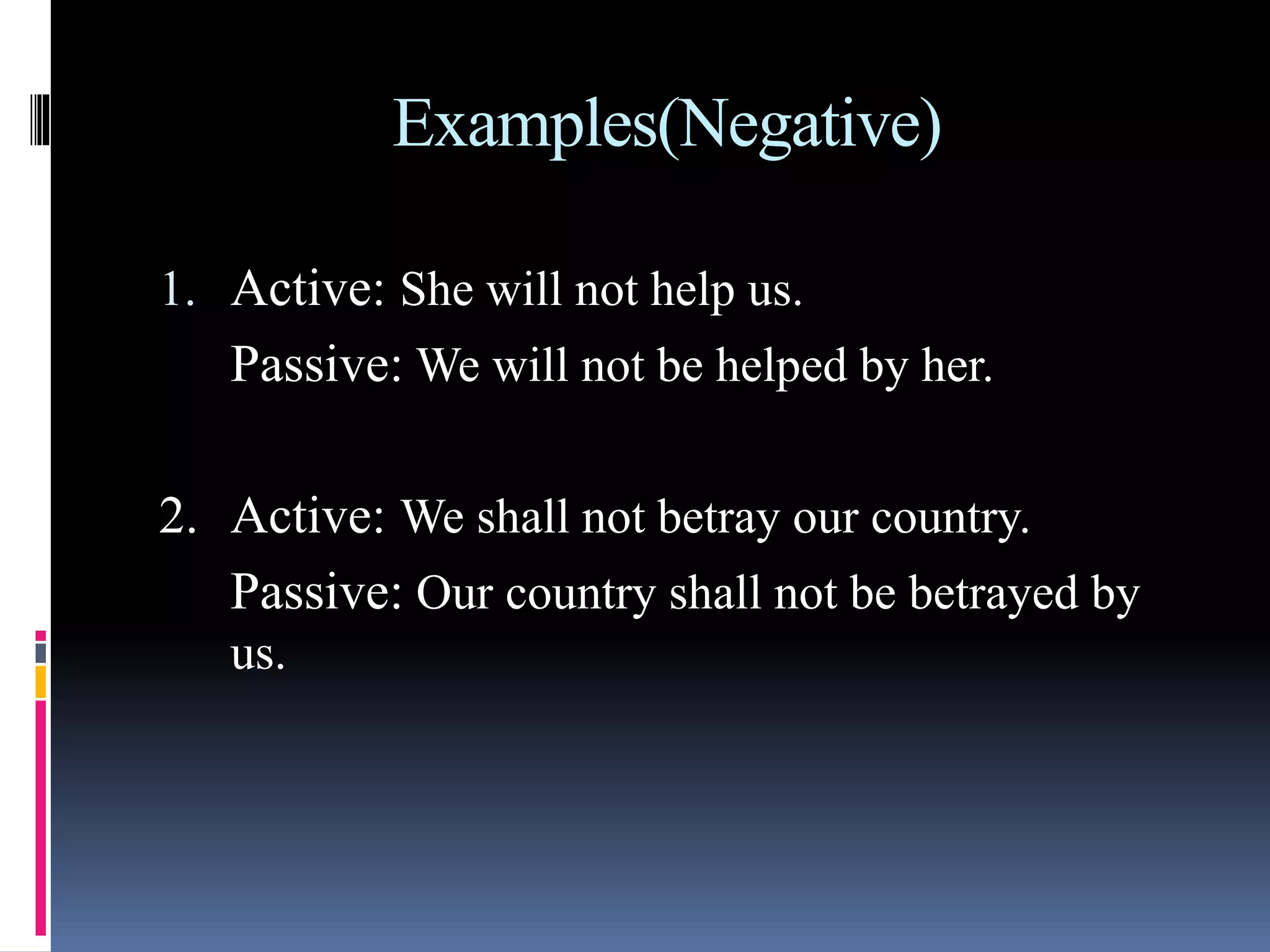 Examples(Negative)
1. Active: She will not help us.
Passive: We will not be helped by her.
2. Active: We shall not betray our country.
Passive: Our country shall not be betrayed by
us.
 