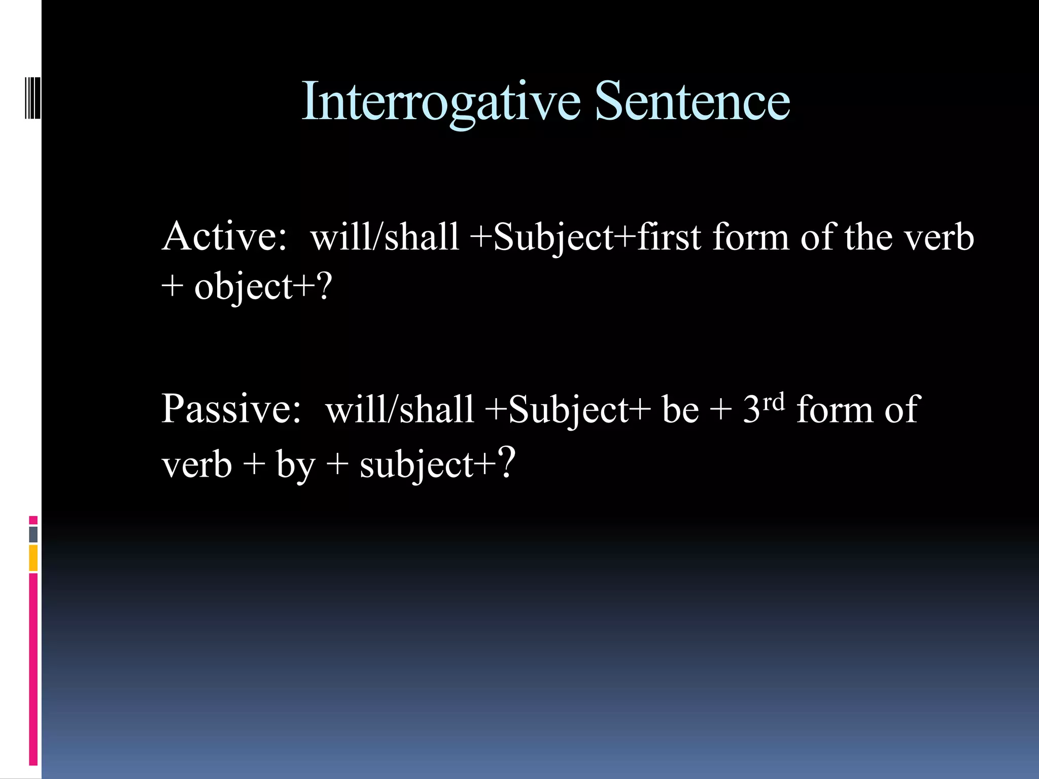Interrogative Sentence
Active: will/shall +Subject+first form of the verb
+ object+?
Passive: will/shall +Subject+ be + 3rd form of
verb + by + subject+?
 