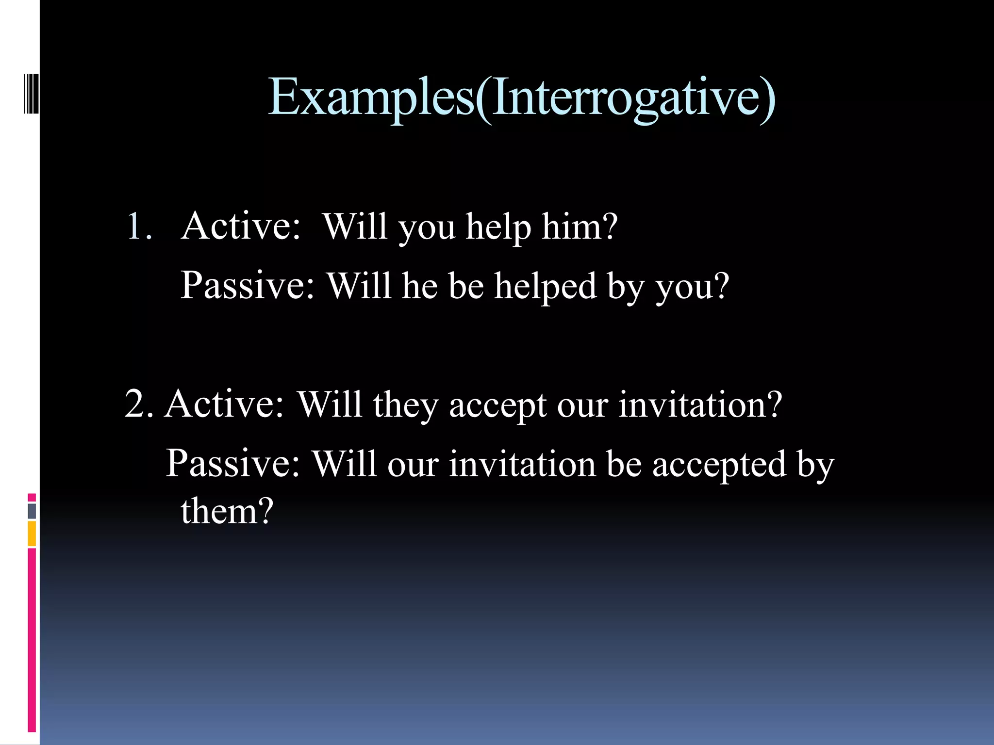 Examples(Interrogative)
1. Active: Will you help him?
Passive: Will he be helped by you?
2. Active: Will they accept our invitation?
Passive: Will our invitation be accepted by
them?
 