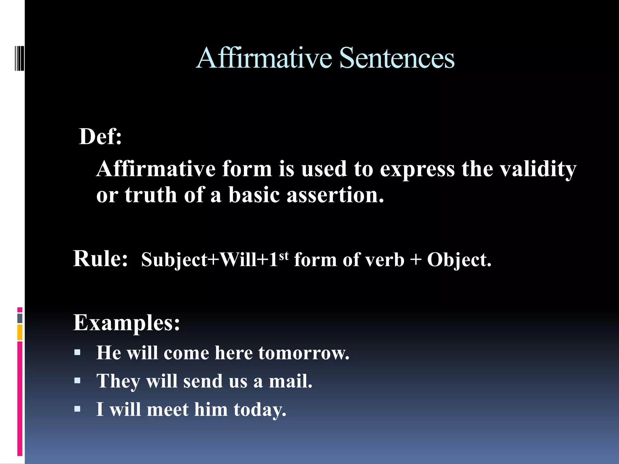 Affirmative Sentences
Def:
Affirmative form is used to express the validity
or truth of a basic assertion.
Rule: Subject+Will+1st form of verb + Object.
Examples:
 He will come here tomorrow.
 They will send us a mail.
 I will meet him today.
 