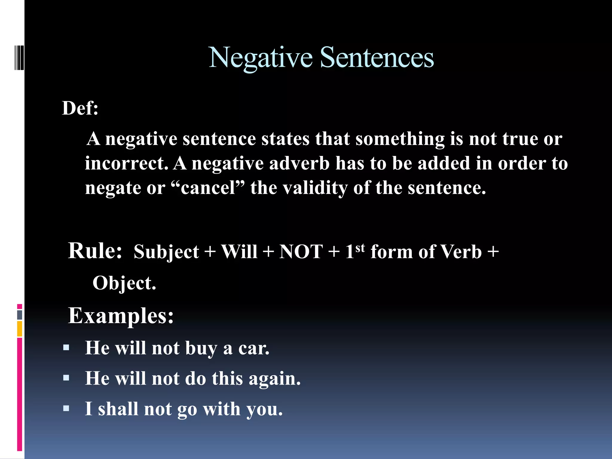 Negative Sentences
Def:
A negative sentence states that something is not true or
incorrect. A negative adverb has to be added in order to
negate or “cancel” the validity of the sentence.
Rule: Subject + Will + NOT + 1st form of Verb +
Object.
Examples:
 He will not buy a car.
 He will not do this again.
 I shall not go with you.
 