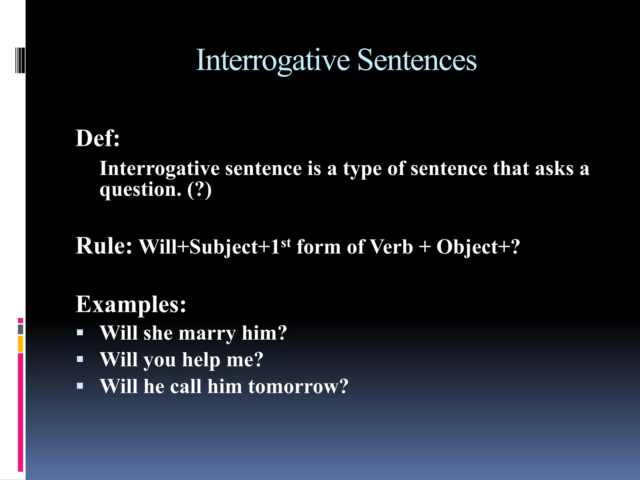 Interrogative Sentences
Def:
Interrogative sentence is a type of sentence that asks a
question. (?)
Rule: Will+Subject+1st form of Verb + Object+?
Examples:
 Will she marry him?
 Will you help me?
 Will he call him tomorrow?
 