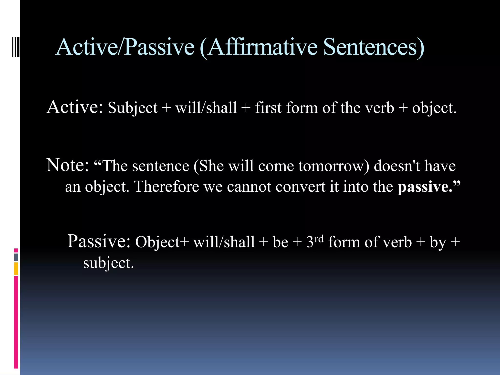 Active/Passive (Affirmative Sentences)
Active: Subject + will/shall + first form of the verb + object.
Note: “The sentence (She will come tomorrow) doesn't have
an object. Therefore we cannot convert it into the passive.”
Passive: Object+ will/shall + be + 3rd form of verb + by +
subject.
 
