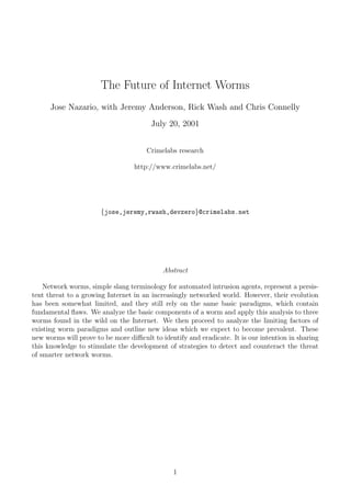 The Future of Internet Worms
      Jose Nazario, with Jeremy Anderson, Rick Wash and Chris Connelly
                                        July 20, 2001


                                      Crimelabs research

                                  http://www.crimelabs.net/




                       {jose,jeremy,rwash,devzero}@crimelabs.net




                                            Abstract

    Network worms, simple slang terminology for automated intrusion agents, represent a persis-
tent threat to a growing Internet in an increasingly networked world. However, their evolution
has been somewhat limited, and they still rely on the same basic paradigms, which contain
fundamental ﬂaws. We analyze the basic components of a worm and apply this analysis to three
worms found in the wild on the Internet. We then proceed to analyze the limiting factors of
existing worm paradigms and outline new ideas which we expect to become prevalent. These
new worms wil