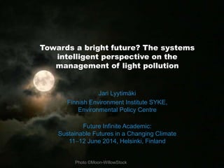 Towards a bright future? The systems 
intelligent perspective on the 
management of light pollution 
Jari Lyytimäki 
Finnish Environment Institute SYKE, 
Environmental Policy Centre 
Future Infinite Academic: 
Sustainable Futures in a Changing Climate 
1112 June 2014, Helsinki, Finland 
Photo ©Moon-WillowStock 
 