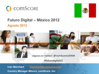 Futuro Digital – México 2012
Agosto 2012




                   ¡Síganos en Twitter! @comScoreLATAM

                            #futurodigital12

Iván Marchant    imarchant@comscore.com
Country Manager México, comScore, Inc.
 