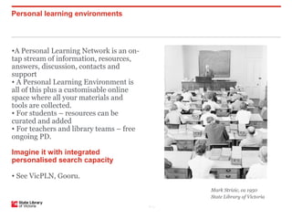 Personal learning environments




•A Personal Learning Network is an on-
tap stream of information, resources,
answers, discussion, contacts and
support
• A Personal Learning Environment is
all of this plus a customisable online
space where all your materials and
tools are collected.
• For students – resources can be
curated and added
• For teachers and library teams – free
ongoing PD.

Imagine it with integrated
personalised search capacity

• See VicPLN, Gooru.
                                                 Mark Strizic, ca 1950
                                                 State Library of Victoria
                                          P–11
 