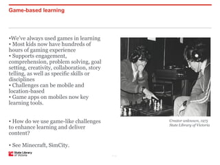 Game-based learning




•We’ve always used games in learning
• Most kids now have hundreds of
hours of gaming experience
• Supports engagement,
comprehension, problem solving, goal
setting, creativity, collaboration, story
telling, as well as specific skills or
disciplines
• Challenges can be mobile and
location-based
• Game apps on mobiles now key
learning tools.


• How do we use game-like challenges               Creator unknown, 1975
                                                   State Library of Victoria
to enhance learning and deliver
content?

• See Minecraft, SimCity.
                                            P–12
 
