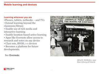 Mobile learning and devices




Learning wherever you are
•Phones, tablets, netbooks – and TVs
• Extend learning beyond the
classroom/library
• Enable use of rich media and
interactive learning
• Enable location-based active learning
• Apps like Evernote allow access to
research and notes on any device
• Class sets, BYOD, 1-1 devices
• Becomes a platform for future
developments.

See Evernote.
                                                 Alfred E. McMicken, 1932
                                                 State Library of Victoria



                                          P–13
 